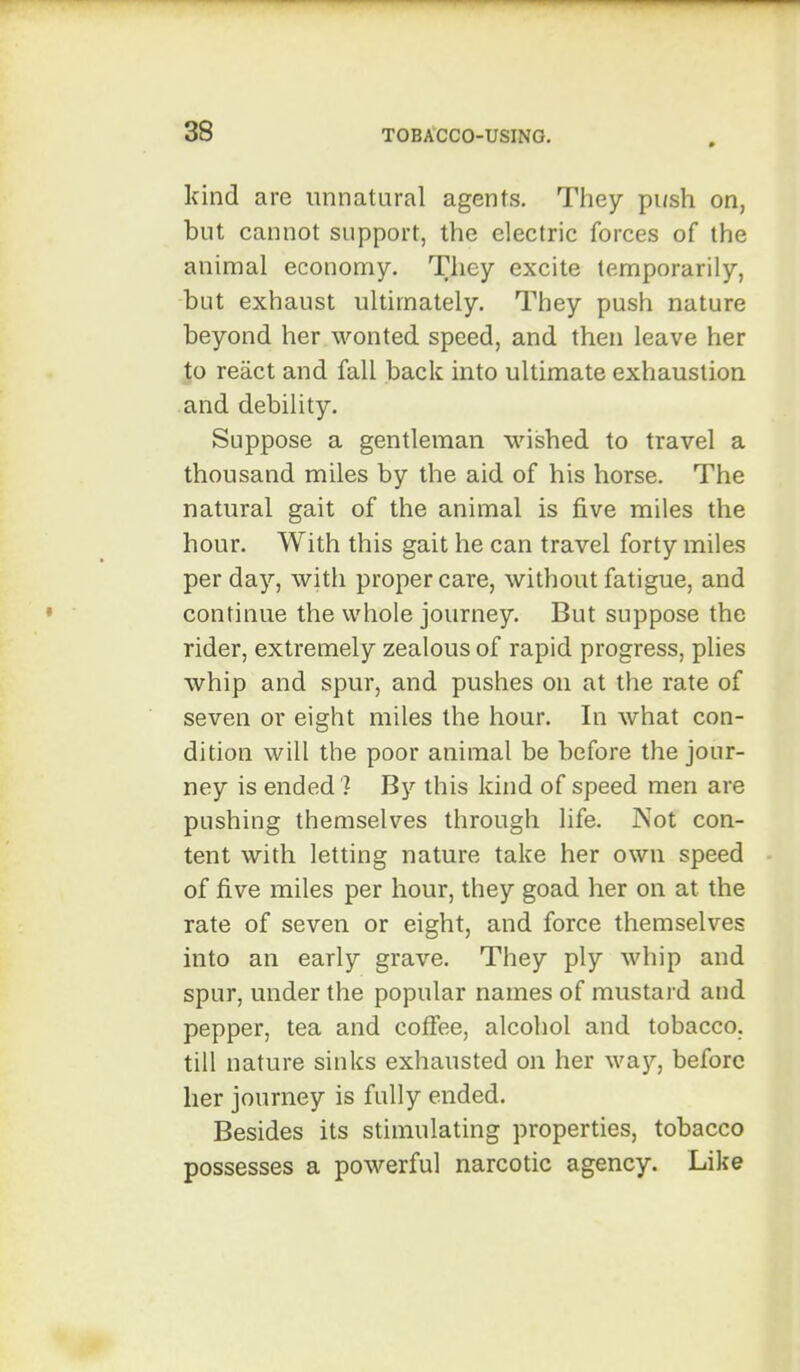 kind are unnatural agents. They push on, but cannot support, the electric forces of the animal economy. They excite temporarily, but exhaust ultimately. They push nature beyond her wonted speed, and then leave her to react and fall back into ultimate exhaustion and debility. Suppose a gentleman wished to travel a thousand miles by the aid of his horse. The natural gait of the animal is five miles the hour. With this gait he can travel forty miles per day, with proper care, without fatigue, and continue the whole journey. But suppose the rider, extremely zealous of rapid progress, plies whip and spur, and pushes on at the rate of seven or eight miles the hour. In what con- dition will the poor animal be before the jour- ney is ended 7 By this kind of speed men are pushing themselves through life. Not con- tent with letting nature take her own speed of five miles per hour, they goad her on at the rate of seven or eight, and force themselves into an early grave. They ply whip and spur, under the popular names of mustard and pepper, tea and coffee, alcohol and tobacco, till nature sinks exhausted on her way, before her journey is fully ended. Besides its stimulating properties, tobacco possesses a powerful narcotic agency. Like