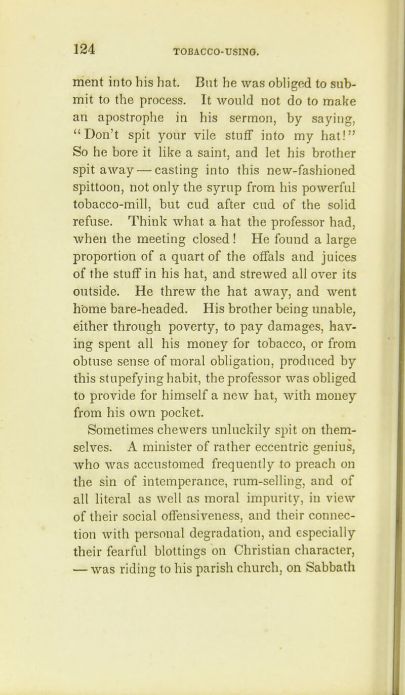 ment into his hat. But he was obliged to sub- mit to the process. It would not do to make an apostrophe in his sermon, by saying, Don't spit your vile stuff into my hat! So he bore it like a saint, and let his brother spit away — casting into this new-fashioned spittoon, not only the syrup from his powerful tobacco-mill, but cud after cud of the solid refuse. Think what a hat the professor had, when the meeting closed! He found a large proportion of a quart of the offals and juices of the stuff in his hat, and strewed all over its outside. He threw the hat away, and went home bare-headed. His brother being unable, either through poverty, to pay damages, hav- ing spent all his money for tobacco, or from obtuse sense of moral obligation, produced by this stupefying habit, the professor was obliged to provide for himself a new hat, with money from his own pocket. Sometimes chewers unluckily spit on them- selves. A minister of rather eccentric genius, who was accustomed frequently to preach on the sin of intemperance, rum-selling, and of all literal as well as moral impurity, in view of their social offensiveness, and their connec- tion with personal degradation, and especially their fearful blottings on Christian character, — was riding to his parish church, on Sabbath