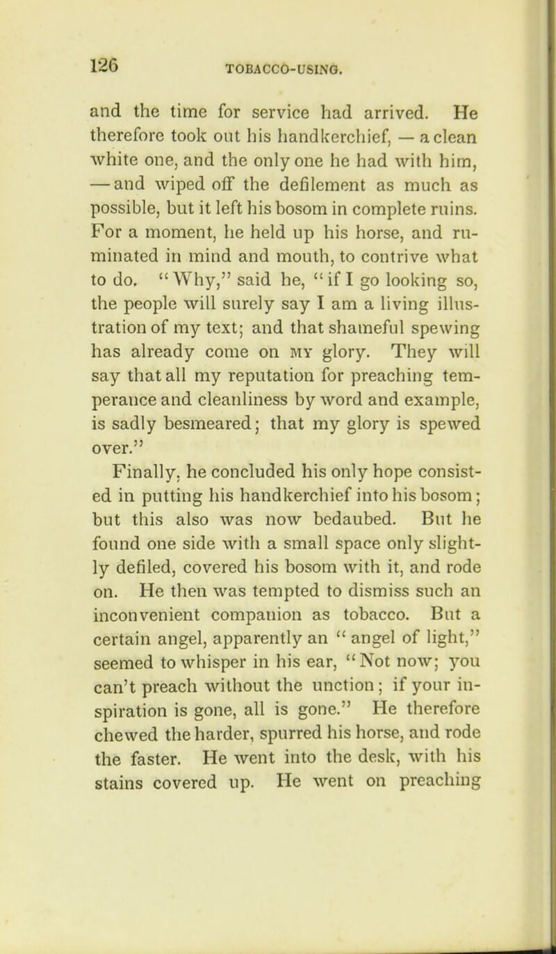 and the time for service had arrived. He therefore took out his handkerchief, — a clean white one, and the only one he had with him, — and wiped off the defilement as much as possible, but it left his bosom in complete ruins. For a moment, he held up his horse, and ru- minated in mind and mouth, to contrive what to do. Why, said he, if I go looking so, the people will surely say I am a living illus- tration of my text; and that shameful spewing has already come on my glory. They will say that all my reputation for preaching tem- perance and cleanliness by word and example, is sadly besmeared; that my glory is spewed over. Finally, he concluded his only hope consist- ed in putting his handkerchief into his bosom; but this also was now bedaubed. But he found one side with a small space only slight- ly defiled, covered his bosom with it, and rode on. He then was tempted to dismiss such an inconvenient companion as tobacco. But a certain angel, apparently an  angel of light, seemed to whisper in his ear, Not now; you can't preach without the unction; if your in- spiration is gone, all is gone. He therefore chewed the harder, spurred his horse, and rode the faster. He went into the desk, with his stains covered up. He went on preaching
