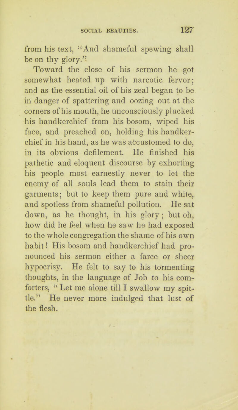 from his text, And shameful spewing shall be on thy glory. Toward the close of his sermon he got somewhat heated up with narcotic fervor; and as the essential oil of his zeal began to be iu danger of spattering and oozing out at the corners of his mouth, he unconsciously phicked his handkerchief from his bosom, wiped his face, and preached on, holding his handker- chief in his hand, as he was accustomed to do, in its obvious defilement. He finished his pathetic and eloquent discourse by exhorting his people most earnestly never to let the enemy of all souls lead them to stain their garments; but to keep them pure and white, and spotless from shameful pollution. He sat down, as he thought, in his glory; but oh, how did he feel when he saw he had exposed to the whole congregation the shame of his own habit! His bosom and handkerchief had pro- nounced his sermon either a farce or sheer hypocrisy. He felt to say to his tormenting thoughts, in the language of Job to his com- forters,  Let me alone till I swallow my spit- tle. He never more indulged that lust of the flesh.