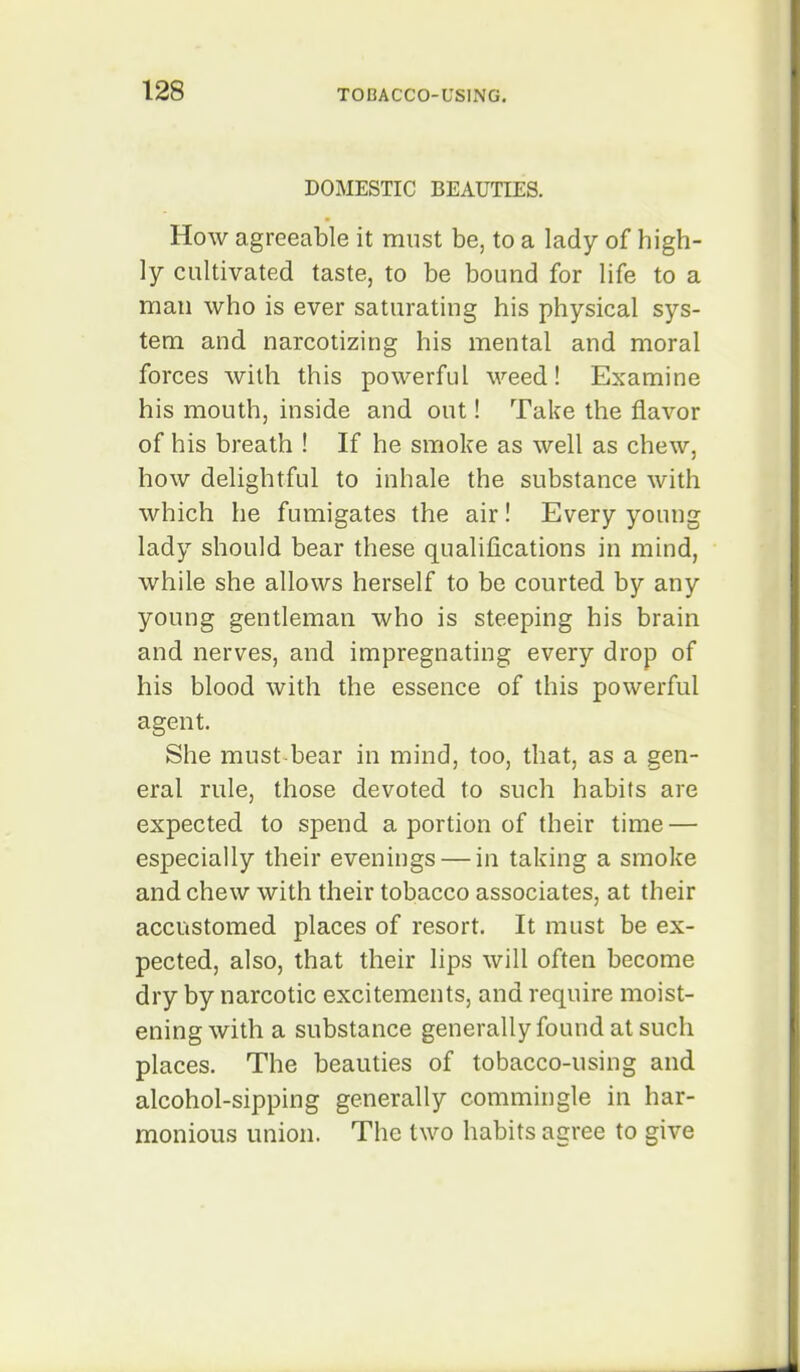 DOMESTIC BEAUTIES. How agreeable it must be, to a lady of high- ly cultivated taste, to be bound for life to a man who is ever saturating his physical sys- tem and narcotizing his mental and moral forces with this powerful weed! Examine his mouth, inside and out! Take the flavor of his breath ! If he smoke as well as chew, how delightful to inhale the substance with which he fumigates the air! Every young lady should bear these qualifications in mind, while she allows herself to be courted by any young gentleman who is steeping his brain and nerves, and impregnating every drop of his blood with the essence of this powerful agent. She must bear in mind, too, that, as a gen- eral rule, those devoted to such habits are expected to spend a portion of their time — especially their evenings — in taking a smoke and chew with their tobacco associates, at their accustomed places of resort. It must be ex- pected, also, that their lips will often become dry by narcotic excitements, and require moist- ening with a substance generally found at such places. The beauties of tobacco-using and alcohol-sipping generally commingle in har- monious union. The two habits agree to give