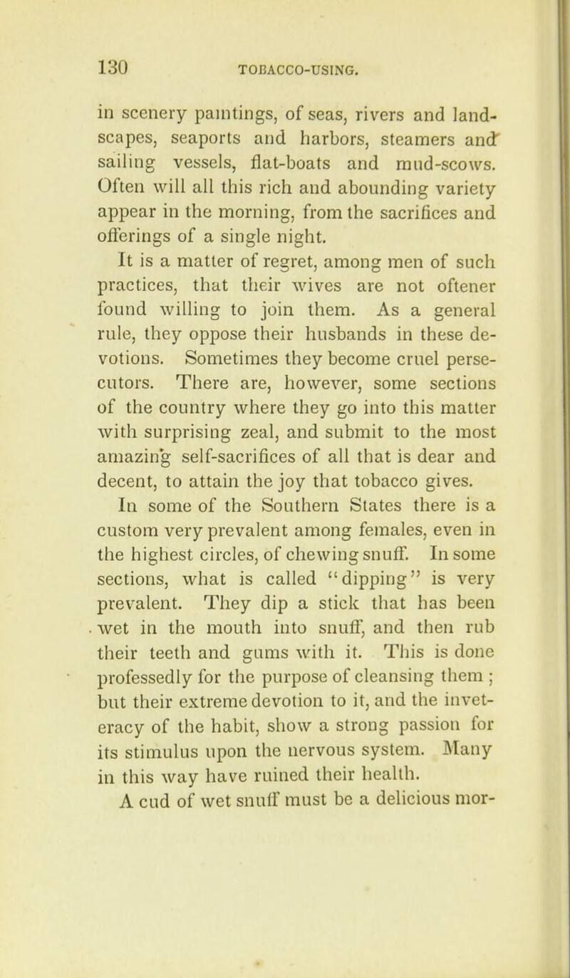 in scenery paintings, of seas, rivers and land- scapes, seaports and harbors, steamers and' sailing vessels, flat-boats and miid-scows. Often will all this rich and abounding variety- appear in the morning, from the sacrifices and oflerings of a single night. It is a matter of regret, among men of such practices, that their wives are not oftener found willing to join them. As a general rule, they oppose their husbands in these de- votions. Sometimes they become cruel perse- cutors. There are, however, some sections of the country where they go into this matter with surprising zeal, and submit to the most amazin'g self-sacrifices of all that is dear and decent, to attain the joy that tobacco gives. In some of the Southern States there is a custom very prevalent among females, even in the highest circles, of chewing snuff. In some sections, what is called dipping is very prevalent. They dip a stick that has been wet in the mouth into snuff, and then rub their teeth and gums with it. This is done professedly for the purpose of cleansing them ; but their extreme devotion to it, and the invet- eracy of the habit, show a strong passion for its stimulus upon the nervous system. Many in this way have ruined their health. A cud of wet snuff must be a delicious nior-
