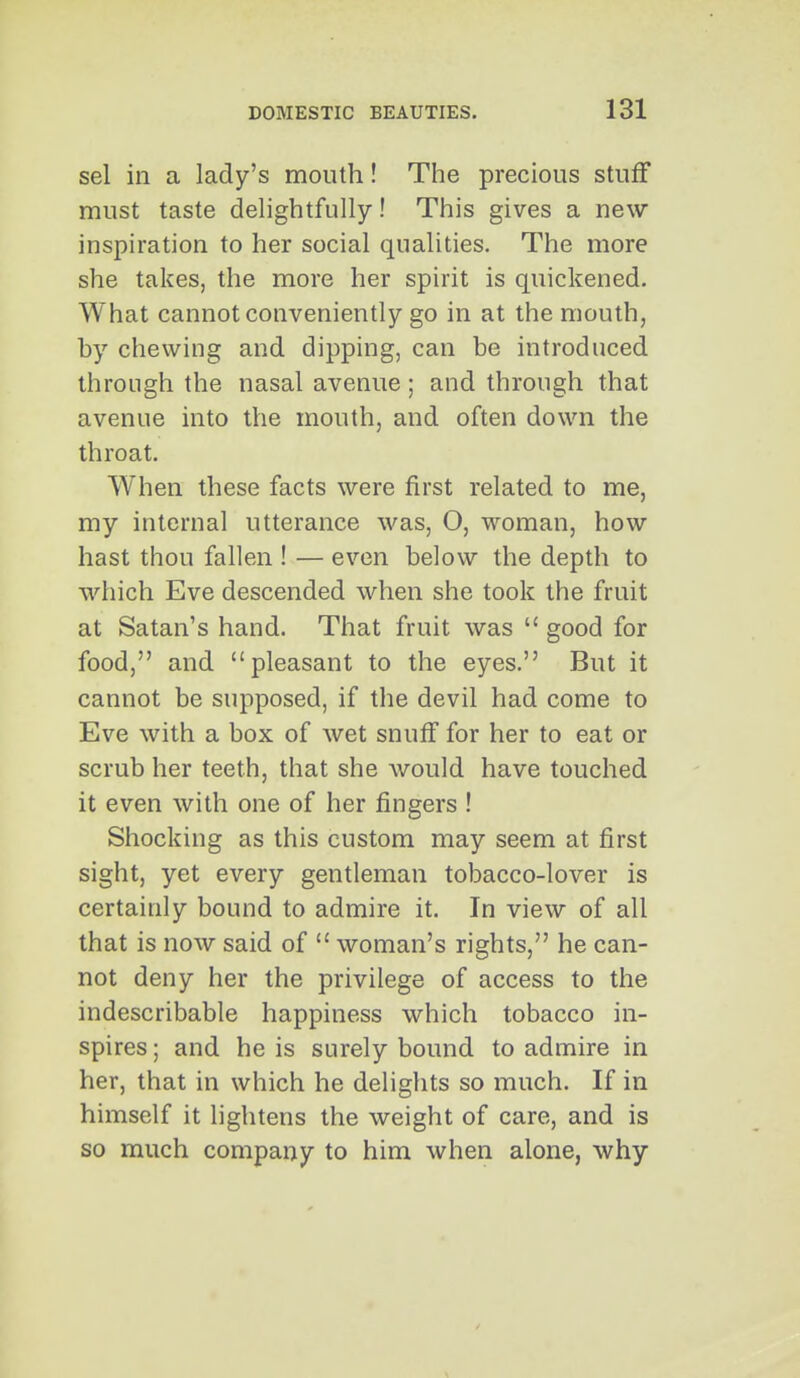 sel in a lady's mouth! The precious stuff must taste dehghtfully! This gives a new inspiration to her social qualities. The more she takes, the more her spirit is quickened. What cannot conveniently go in at the mouth, hy chewing and dipping, can be introduced through the nasal avenue; and through that avenue into the mouth, and often down the throat. When these facts were first related to me, my internal utterance was, O, woman, how hast thou fallen ! — even below the depth to which Eve descended when she took the fruit at Satan's hand. That fruit was good for food, and pleasant to the eyes. But it cannot be supposed, if the devil had come to Eve with a box of wet snuif for her to eat or scrub her teeth, that she would have touched it even with one of her fingers ! Shocking as this custom may seem at first sight, yet every gentleman tobacco-lover is certainly bound to admire it. In view of all that is now said of woman's rights, he can- not deny her the privilege of access to the indescribable happiness which tobacco in- spires ; and he is surely bound to admire in her, that in which he delights so much. If in himself it lightens the weight of care, and is so much company to him when alone, why