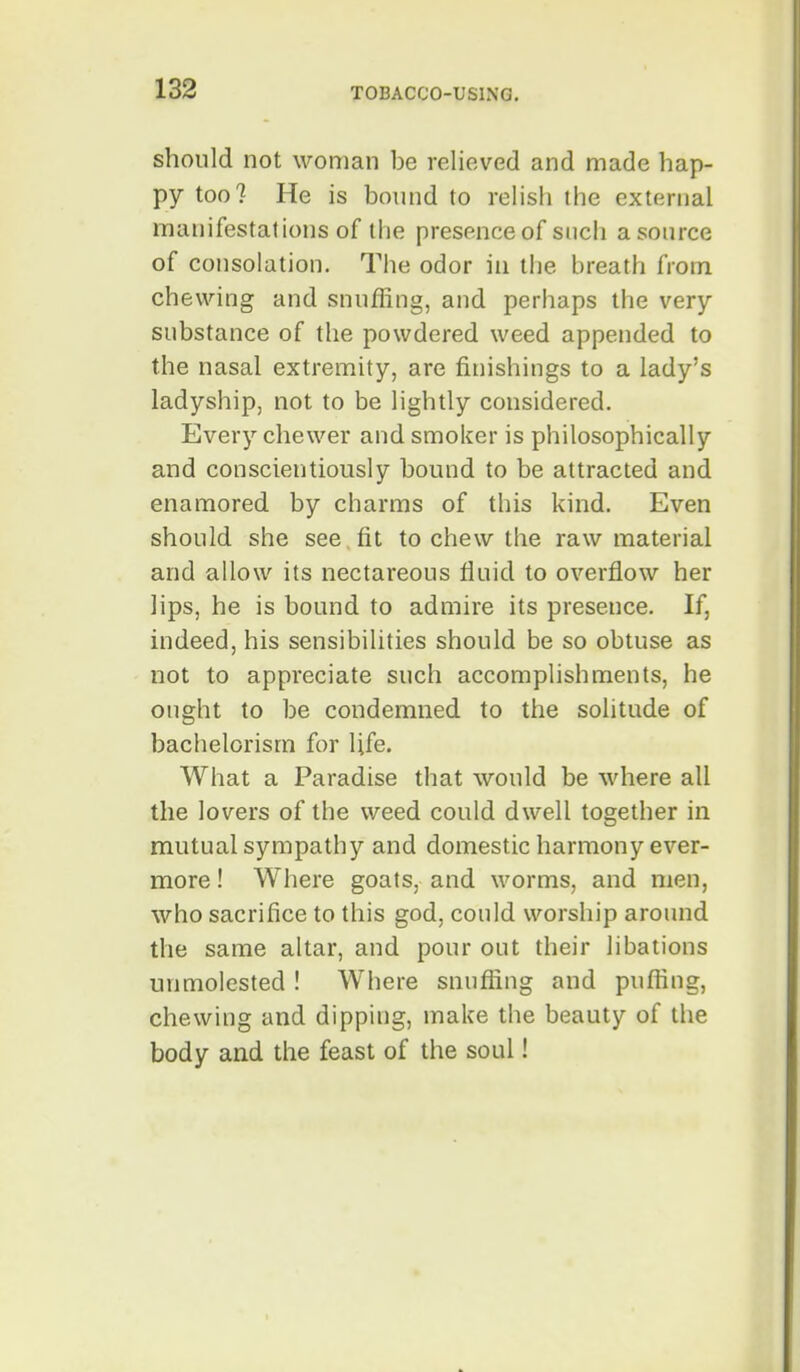 should not woman be relieved and made hap- py too? He is bound to relish the external manifestations of the presence of sncli asource of consolation. The odor in the breath from chewing and snuffing, and perhaps the very- substance of the powdered weed appended to the nasal extremity, are finishings to a lady's ladyship, not to be lightly considered. Every chewer and smoker is philosophically and conscientiously bound to be attracted and enamored by charms of this kind. Even should she see. fit to chew the raw material and allow its nectareous fluid to overflow her lips, he is bound to admire its presence. If, indeed, his sensibilities should be so obtuse as not to appreciate such accomplishments, he ought to be condemned to the solitude of bachelorism for life. What a Paradise that would be where all the lovers of the weed could dwell together in mutual sympathy and domestic harmony ever- more ! Where goats, and worms, and men, who sacrifice to this god, could worship around the same altar, and pour out their libations unmolested ! Where snuffing and puffing, chewing and dipping, make the beauty of the body and the feast of the soul!