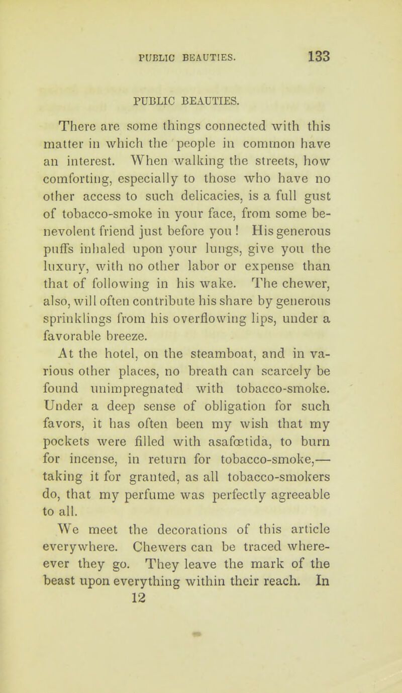 PUBLIC BEAUTIES. There are some things connected with this matter in which the people in common have an interest. When walking the streets, how comforting, especially to those who have no other access to such delicacies, is a full gust of tobacco-smoke in your face, from some be- nevolent friend just before you ! His generous puffs inhaled upon your lungs, give you the luxury, with no other labor or expense than that of following in his wake. The chewer, also, will often contribute his share by generous sprinklings from his overflowing lips, under a favorable breeze. At the hotel, on the steamboat, and in va- rious other places, no breath can scarcely be found unimpregnated with tobacco-smoke. Under a deep sense of obligation for such favors, it has often been my wish that my pockets were filled with asafoetida, to burn for incense, in return for tobacco-smoke,— taking it for granted, as all tobacco-smokers do, that my perfume was perfectly agreeable to all. We meet the decorations of this article everywhere. Chewers can be traced where- ever they go. They leave the mark of the beast upon everything within their reach. In 12