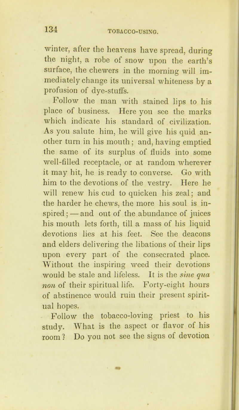 winter, after the heavens have spread, during the night, a robe of snow upon the earth's surface, the chewers in the morning will im- mediately change its universal whiteness by a profusion of dye-stuffs. Follow the man with stained lips to his place of business. Here you see the marks which indicate his standard of civilization. As you salute him, he will give his quid an- other turn in his mouth ; and, having emptied the same of its surplus of fluids into some well-filled receptacle, or at random wherever it may hit, he is ready to converse. Go with him to the devotions of the vestry. Here he will renew his cud to quicken his zeal; and the harder he chews, the more his soul is in- spired ; —and out of the abundance of juices his mouth lets forth, till a mass of his liquid devotions lies at his feet. See the deacons and elders delivering the libations of their lips upon every part of the consecrated place. Without the inspiring weed their devotions would be stale and lifeless. It is the sine qua non of their spiritual life. Forty-eight hours of abstinence would ruin their present spirit- ual hopes. Follow the tobacco-loving priest to his study. What is the aspect or flavor of his room 1 Do you not see the signs of devotion