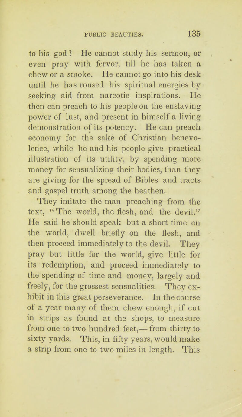 to his god? He cannot study his sermon, or even pray with fervor, till he has taken a chew or a smoke. He cannot go into his desk until he has roused his spiritual energies by seeking aid from narcotic inspirations. He then can preach to his people on the enslaving power of lust, and present in himself a living demonstration of its potency. He can preach economy for the sake of Christian benevo- lence, while he and his people give practical illustration of its utility, by spending more money for sensualizing their bodies, than they are giving for the spread of Bibles and tracts and gospel truth among the heathen. They imitate the man preaching from the text,  The world, the flesh, and the devil. He said he should speak but a short time on the world, dwell briefly on the flesh, and then proceed immediately to the devil. They pray but little for the world, give little for its redemption, and proceed immediately to the spending of time and money, largely and freely, for the grossest sensualities. They ex- hibit in this great perseverance. In the course of a year many of them chew enough, if cut in strips as found at the shops, to measure from one to two hundred feet,— from thirty to sixty yards. This, in fifty years, would make a strip from one to two miles in length. This