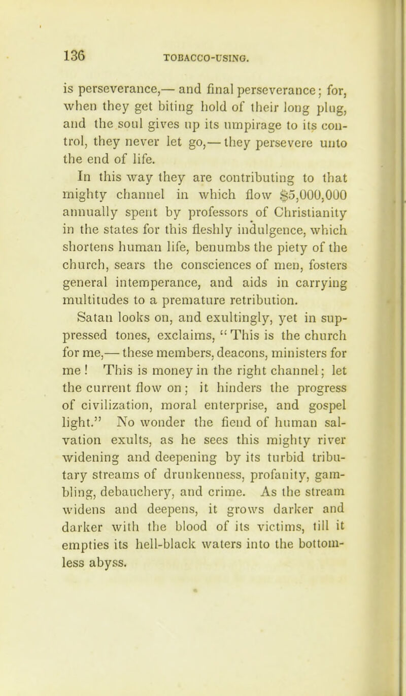 is perseverance,— and final perseverance; for, when they get biting hold of their long plug, and the soul gives up its lunpirage to its con- trol, they never let go,— they persevere unto the end of life. In this way they are contributing to that mighty channel in which flow ^5,000,000 annually spent by professors of Christianity in the states for this fleshly indulgence, which shortens human life, benumbs the piety of the church, sears the consciences of men, fosters general intemperance, and aids in carrying multitudes to a premature retribution. Satan looks on, and exultingly, yet in sup- pressed tones, exclaims, This is the church for me,— these members, deacons, ministers for me ! This is money in the right channel; let the current flow on; it hinders the progress of civilization, moral enterprise, and gospel light. No wonder the fiend of human sal- vation exults, as he sees this mighty river widening and deepening by its turbid tribu- tary streams of drunkenness, profanity, gam- bling, debauchery, and crime. As the stream widens and deepens, it grows darker and darker with the blood of its victims, fill it empties its hell-black waters into the bottom- less abyss.