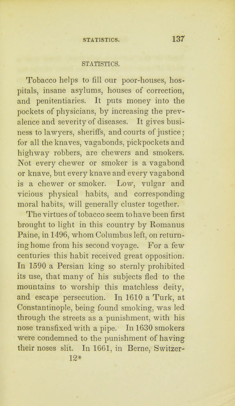 STATISTICS. Tobacco helps to fill our poor-houses, hos- pitals, insane asylums, houses of correction, and penitentiaries. It puts money into the pockets of physicians, by increasing the prev- alence and severity of diseases. It gives busi- ness to lawyers, sheriffs, and courts of justice; for all the knaves, vagabonds, pickpockets and highway robbers, are chewers and smokers. Not every chewer or smoker is a vagabond or knave, but every knave and every vagabond is a chewer or smoker. Low, vulgar and vicious physical habits, and corresponding moral habits, will generally cluster together. The virtues of tobacco seem to ha ve been first brought to light in this country by Romanus Paine, in 1496, whom Columbus left, on return- ing home from his second voyage. For a few centuries this habit received great opposition. In 1590 a Persian king so sternly prohibited its use, that many of his subjects fled to the mountains to worship this matchless deity, and escape persecution. In 1610 a Turk, at Constantinople, being found smoking, was led through the streets as a punishment, with his nose transfixed with a pipe. In 1630 smokers were condemned to the punishment of having their noses slit. In 1661, in Berne, Switzer- 12*