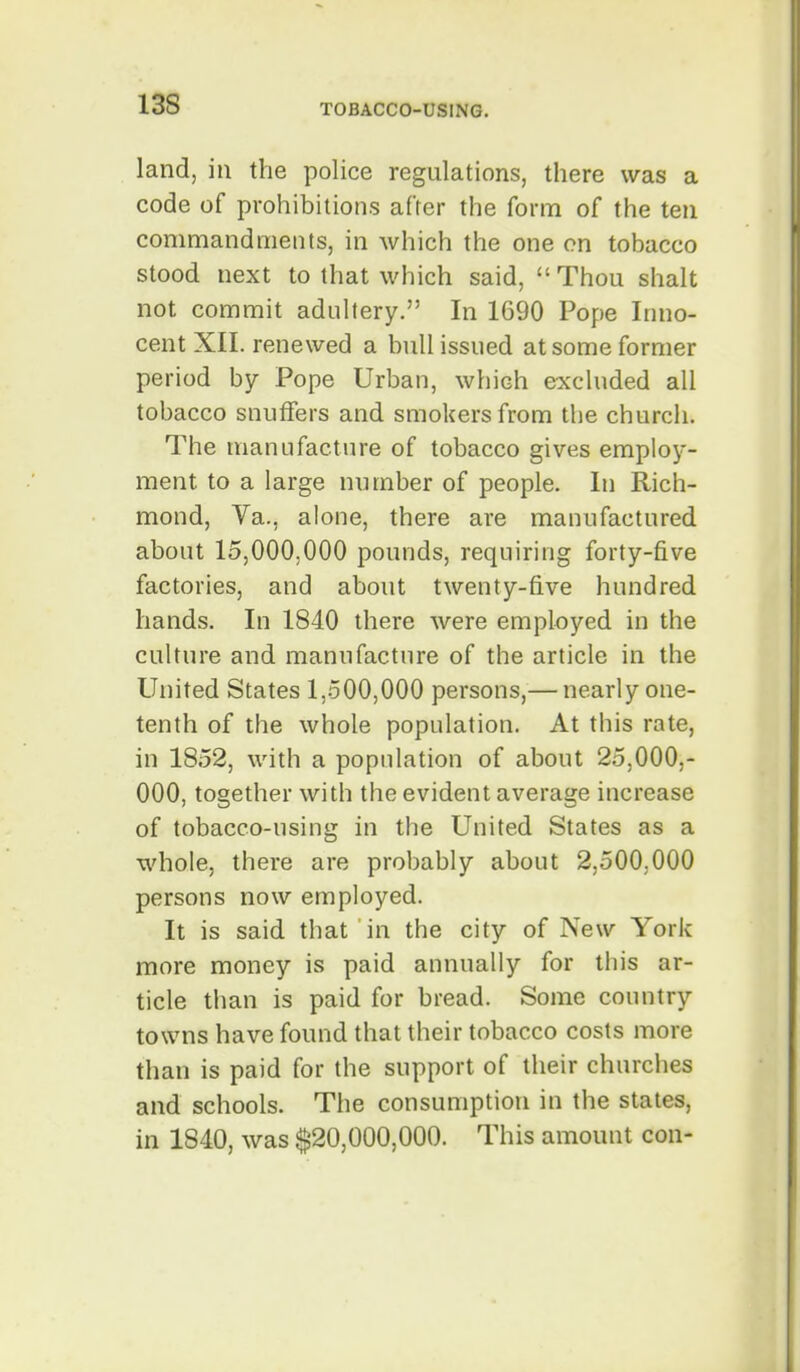 land, in the police regulations, there was a code of prohibitions after the form of the ten commandments, in which the one on tobacco stood next to that which said, Thou shalt not commit aduhery. In 1690 Pope Inno- cent XII. renewed a bull issued at some former period by Pope Urban, which excluded all tobacco snuffers and smokers from the churcii. The manufacture of tobacco gives employ- ment to a large number of people. In Rich- mond, Va., alone, there are manufactured about 15,000,000 pounds, requiring forty-five factories, and about twenty-five hundred hands. In 1840 there were employed in the culture and manufacture of the article in the United States 1,500,000 persons,— nearly one- tenth of the whole population. At this rate, in 1852, with a population of about 25,000,- 000, together with the evident average increase of tobacco-using in the United States as a whole, there are probably about 2,500,000 persons now employed. It is said that in the city of New York more money is paid annually for this ar- ticle than is paid for bread. Some country towns have found that their tobacco costs more than is paid for the support of their churches and schools. The consumption in the states, in 1840, was $20,000,000. This amount con-
