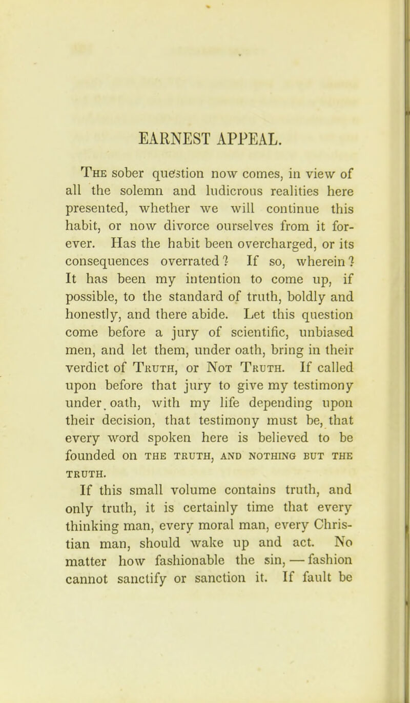 EARNEST APPEAL. The sober quefstion now comes, in view of all the solemn and ludicrous realities here presented, whether we will continue this habit, or now divorce ourselves from it for- ever. Has the habit been overcharged, or its consequences overrated 1 If so, wherein ? It has been my intention to come up, if possible, to the standard of truth, boldly and honestly, and there abide. Let this question come before a jury of scientific, unbiased men, and let them, under oath, bring in their verdict of Truth, or Not Truth. If called upon before that jury to giA'^e my testimony under , oath, with my life depending upon their decision, that testimony must be, that every word spoken here is believed to be founded on the truth, and nothing but the truth. If this small volume contains truth, and only truth, it is certainly time that every thinking man, every moral man, every Chris- tian man, should wake up and act. No matter how fashionable the sin, — fashion cannot sanctify or sanction it. If fault be