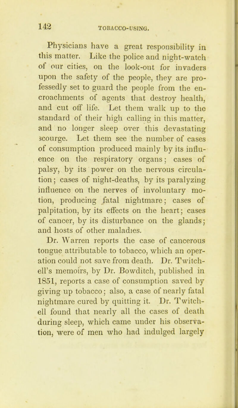 Physicians have a great responsibility in this matter. Like the police and night-watch of onr cities, on the look-out for invaders upon the safety of the people, they are pro- fessedly set to guard the people from the en- croachments of agents that destroy health, and cut off life. Let them walk up to the standard of their high calling in this matter, and no longer sleep over this devastating scourge. Let them see the number of cases of consumption produced mainly by its influ- ence on the respiratory organs; cases of palsy, by its power on the nervous circula- tion; cases of night-deaths, by its paralyzing influence on the nerves of involuntary mo- tion, producing fatal nightmare; cases of palpitation, by its effects on the heart; cases of cancer, by its disturbance on the glands; and hosts of other maladies. Dr. Warren reports the case of cancerous tongue attributable to tobacco, which an oper- ation could not save from death. Dr. Twitch- ell's memoirs, by Dr. Bowditch, published in 1851, reports a case of consumption saved by giving up tobacco; also, a case of nearly fatal nightmare cured by quitting it. Dr. Twitch- ell found that nearly all the cases of death during sleep, which came under his observa- tion, were of men who had indulged largely