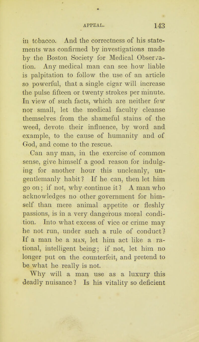 ill tobacco. And the correctness of his state- ments was confirmed by investigations made by the Boston Society for Medical Obser va- tion. Any medical man can see how Uable is palpitation to follow the use of an article so powerful, that a single cigar will increase the pulse fifteen or twenty strokes per minute. In view of such facts, which are neither few nor small, let the medical faculty cleanse themselves from the shameful stains of the weed, devote their influence, by word and example, to the cause of humanity and of God, and come to the rescue. Can any man, in the exercise of common sense, give himself a good reason for indulg- ing for another hour this uncleanly, un- gentlemanly habit? If he can, then let him go on; if not, why continue it? A man who acknowledges no other government for him- self than mere animal appetite or fleshly passions, is in a very dangerous moral condi- tion. Into what excess of vice or crime may he not run, under such a rule of conduct? If a man be a man, let him act like a ra- tional, intelligent being; if not, let him no longer put on the counterfeit, and pretend to be what he really is not. Why will a man use as a luxury this deadly nuisance? Is his vitality so deficient
