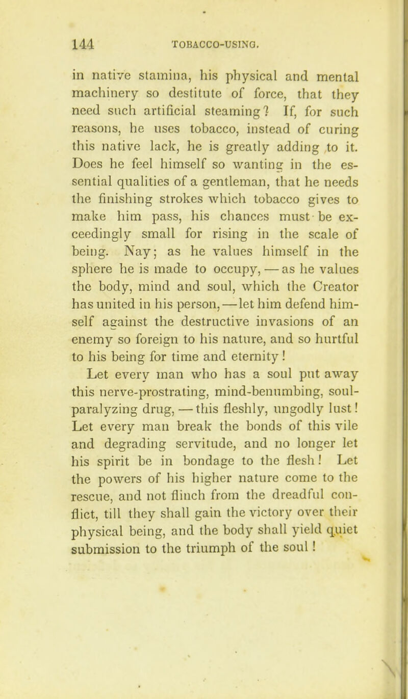 in native stamina, his physical and mental machinery so destitute of force, that they need such artificial steaming? If, for such reasons, he uses tobacco, instead of curing this native lack, he is greatly adding to it. Does he feel himself so wantinsr in the es- sential qualities of a gentleman, that he needs the finishing strokes which tobacco gives to make him pass, his chances must-be ex- ceedingly small for rising in the scale of being. Nay; as he values himself in the sphere he is made to occupy, — as he values the body, mind and soul, which the Creator has united in his person,—let him defend him- self against the destructive invasions of an enemy so foreign to his nature, and so hurtful to his being for time and eternity! Let every man who has a soul put away this nerve-prostrating, mind-benumbing, soul- paralyzing drug, —this fleshly, ungodly lust! Let every man break the bonds of this vile and degrading servitude, and no longer let his spirit be in bondage to the flesh! Let the powers of his higher nature come to the rescue, and not flinch from the dreadful con- flict, till they shall gain the victory over their physical being, and the body shall yield q.uiet submission to the triumph of the soul! \
