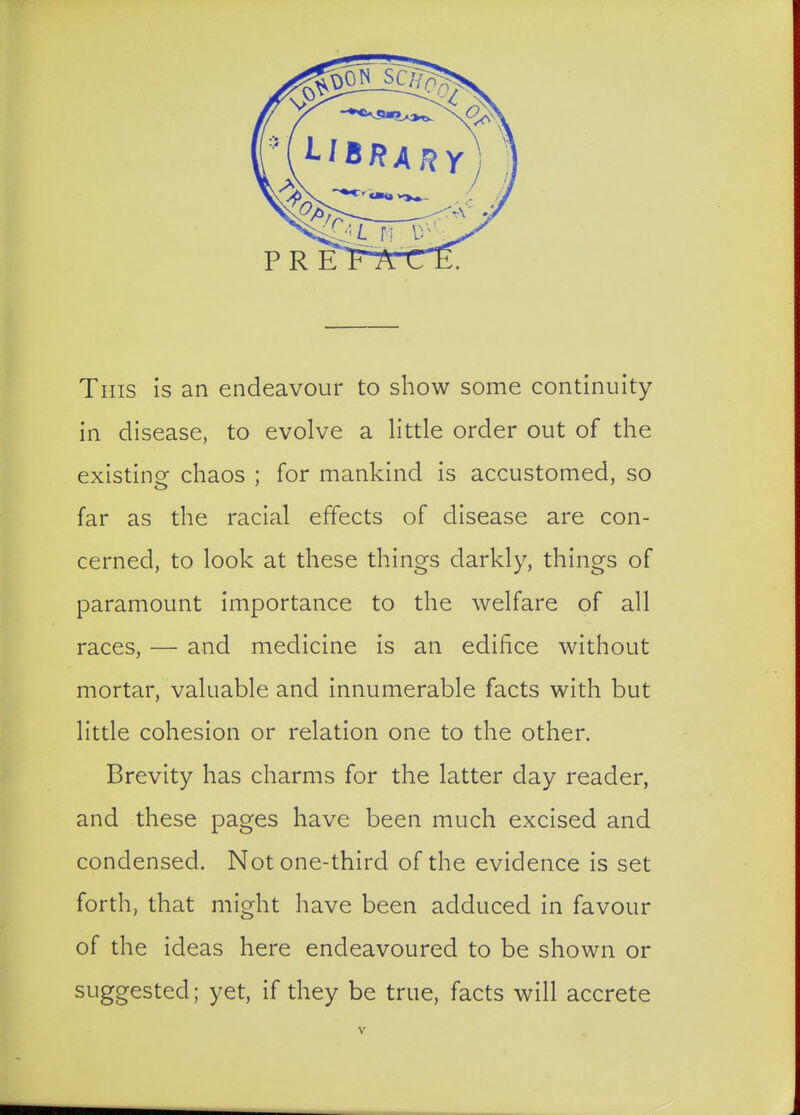 Tins is an endeavour to show some continuity in disease, to evolve a little order out of the existing chaos ; for mankind is accustomed, so far as the racial effects of disease are con- cerned, to look at these things darkly, things of paramount importance to the welfare of all races, — and medicine is an edifice without mortar, valuable and innumerable facts with but little cohesion or relation one to the other. Brevity has charms for the latter day reader, and these pages have been much excised and condensed. Not one-third of the evidence is set forth, that might have been adduced in favour of the ideas here endeavoured to be shown or suggested; yet, if they be true, facts will accrete