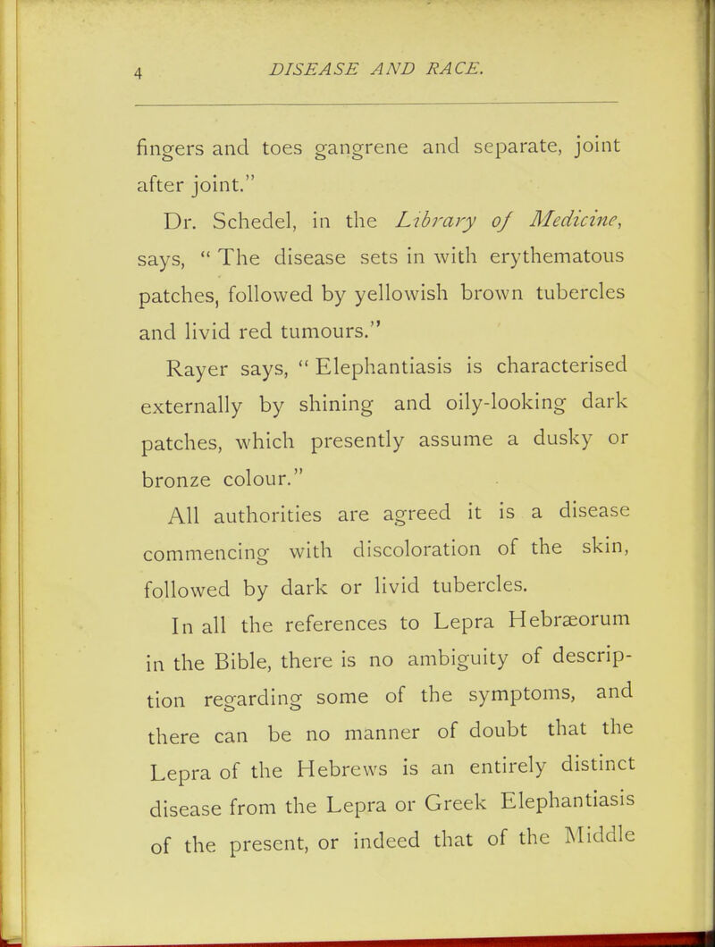 fingers and toes gangrene and separate, joint after joint. Dr. Schedel, in the Library of Medicine, says,  The disease sets in with erythematous patches, followed by yellowish brown tubercles and livid red tumours. Rayer says,  Elephantiasis is characterised externally by shining and oily-looking dark patches, which presently assume a dusky or bronze colour. All authorities are agreed it is a disease commencing with discoloration of the skin, followed by dark or livid tubercles. In all the references to Lepra Hebraeorum in the Bible, there is no ambiguity of descrip- tion regarding some of the symptoms, and there can be no manner of doubt that the Lepra of the Hebrews is an entirely distinct disease from the Lepra or Greek Elephantiasis of the present, or indeed that of the Middle