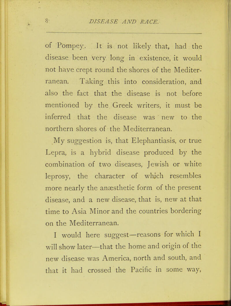 of Pompey. It is not likely that, had the disease been very long in existence, it would not have crept round the shores of the Mediter- ranean. Taking this into consideration, and also the fact that the disease is not before mentioned by the Greek writers, it must be inferred that the disease was new to the northern shores of the Mediterranean. My suggestion is, that Elephantiasis, or true Lepra, is a hybrid disease produced by the combination of two diseases, Jewish or white leprosy, the character of which resembles more nearly the anaesthetic form of the present disease, and a new disease, that is, new at that time to Asia Minor and the countries bordering on the Mediterranean. I would here suggest—reasons for which I will show later—that the home and origin of the new disease was America, north and south, and that it had crossed the Pacific in some way,