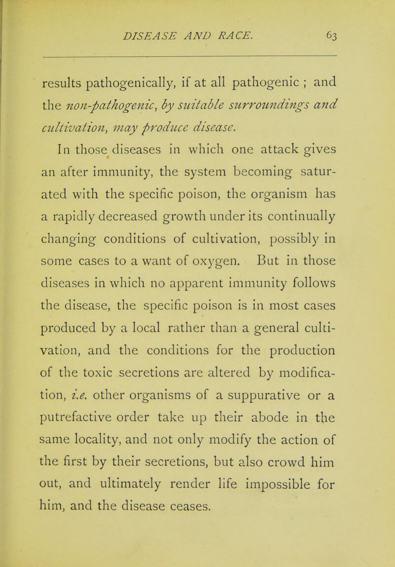 results pathogenically, if at all pathogenic ; and the iion-pathogeiiic, by suitable surroundings and cultivation^ may produce disease. In those diseases in which one attack gives an after immunity, the system becoming satur- ated with the specific poison, the organism has a rapidly decreased growth under its continually changing conditions of cultivation, possibly in some cases to a want of oxygen. But in those diseases in which no apparent immunity follows the disease, the specific poison is in most cases produced by a local rather than a general culti- vation, and the conditions for the production of the toxic secretions are altered by modifica- tion, i.e. other organisms of a suppurative or a putrefactive order take up their abode in the same locality, and not only modify the action of the first by their secretions, but also crowd him out, and ultimately render life impossible for him, and the disease ceases.