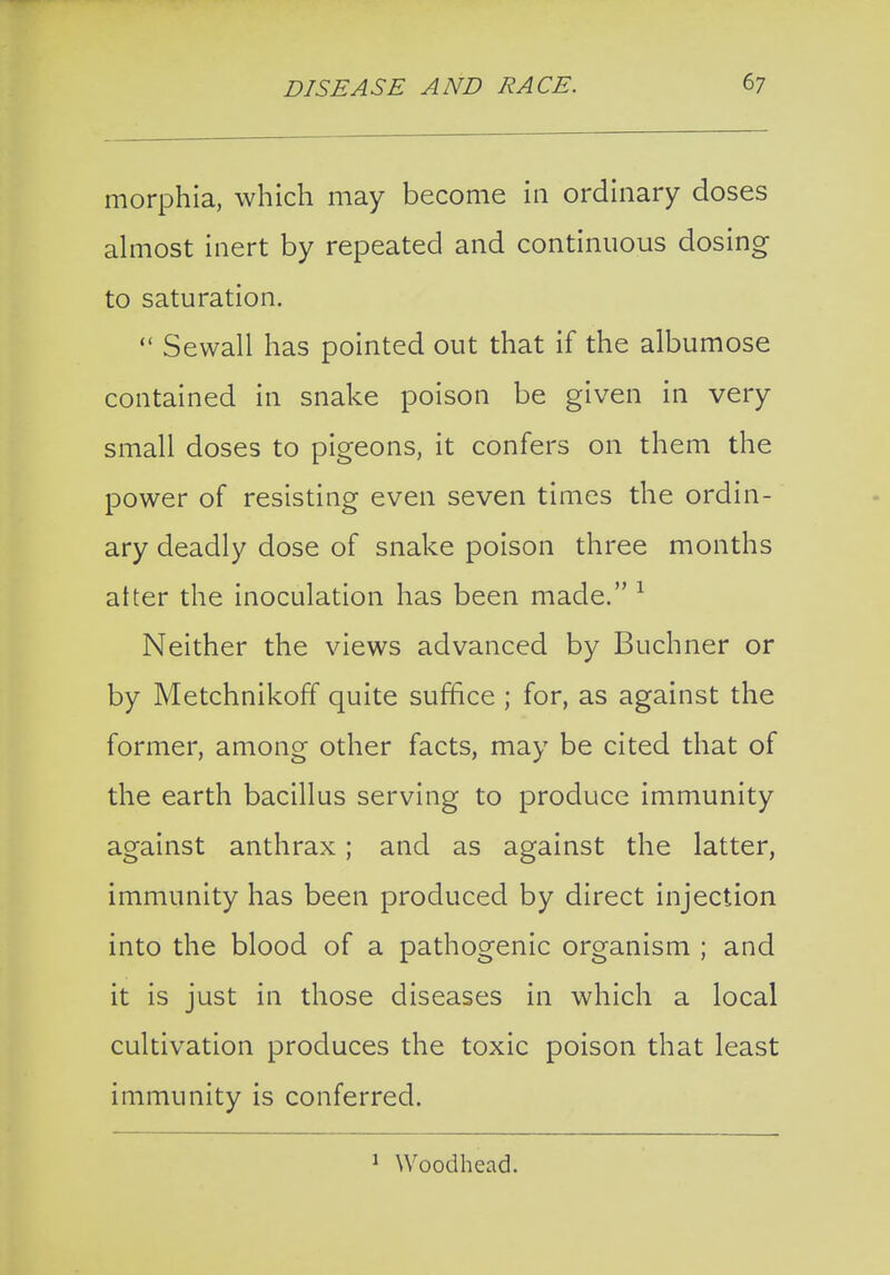 morphia, which may become in ordinary doses almost inert by repeated and continuous dosing to saturation.  Sewall has pointed out that if the albumose contained in snake poison be given in very small doses to pigeons, it confers on them the power of resisting even seven times the ordin- ary deadly dose of snake poison three months alter the inoculation has been made. ^ Neither the views advanced by Buchner or by Metchnikoff quite suffice ; for, as against the former, among other facts, may be cited that of the earth bacillus serving to produce immunity against anthrax; and as against the latter, immunity has been produced by direct injection into the blood of a pathogenic organism ; and it is just in those diseases in which a local cultivation produces the toxic poison that least immunity is conferred. ^ Woodhead.