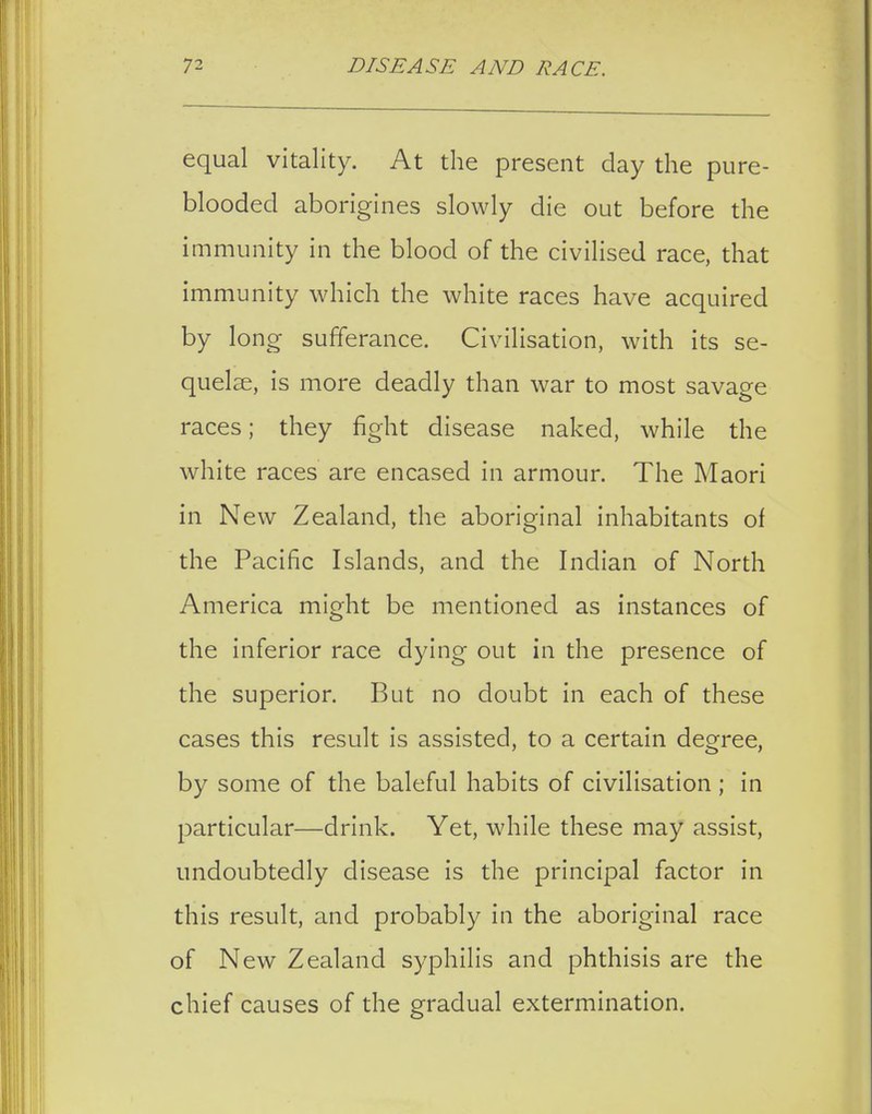 equal vitality. At the present day the pure- blooded aborigines slowly die out before the immunity in the blood of the civilised race, that immunity which the white races have acquired by long sufferance. Civilisation, with its se- quelae, is more deadly than war to most savage races; they fight disease naked, while the white races are encased in armour. The Maori in New Zealand, the aboriginal inhabitants of the Pacific Islands, and the Indian of North America might be mentioned as instances of the inferior race dying out in the presence of the superior. But no doubt in each of these cases this result is assisted, to a certain degree, by some of the baleful habits of civilisation ; in particular—drink. Yet, while these may assist, undoubtedly disease is the principal factor in this result, and probably in the aboriginal race of New Zealand syphilis and phthisis are the chief causes of the gradual extermination.