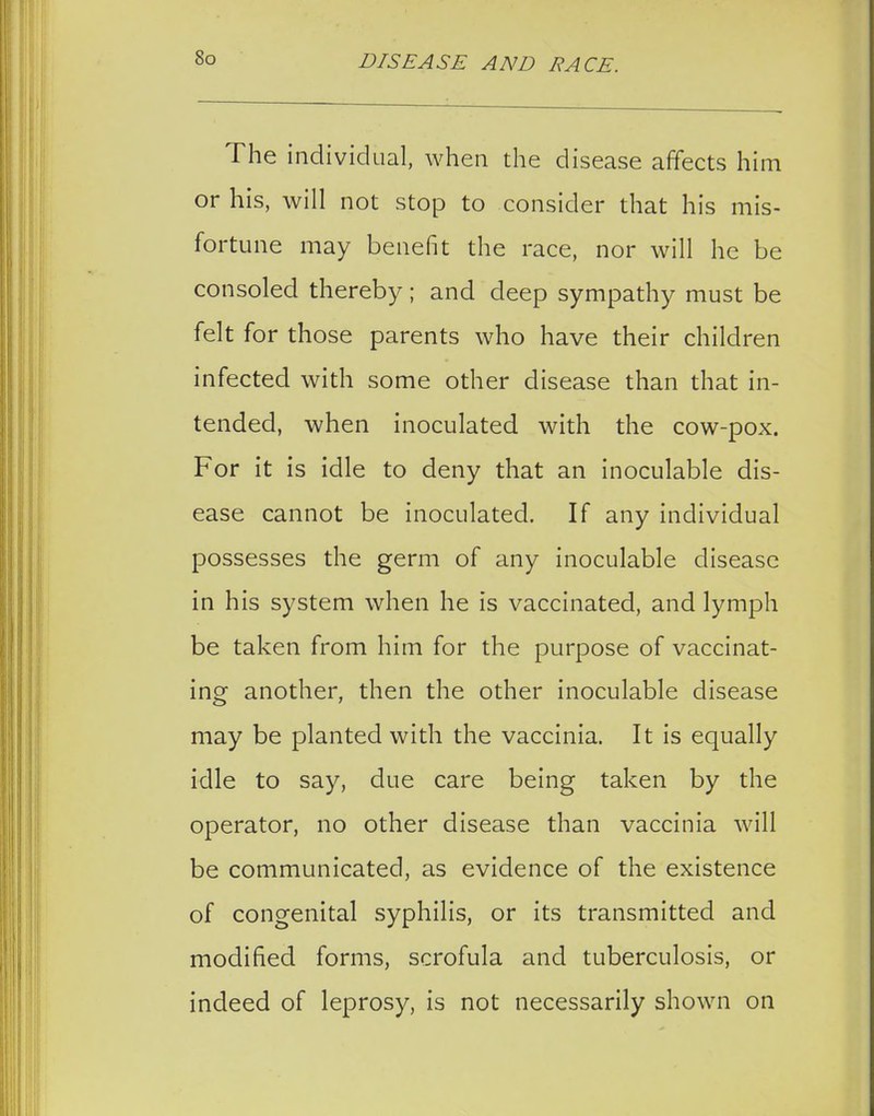 The individual, when the disease affects him or his, will not stop to consider that his mis- fortune may benefit the race, nor will he be consoled thereby; and deep sympathy must be felt for those parents who have their children infected with some other disease than that in- tended, when inoculated with the cow-pox. For it is idle to deny that an inoculable dis- ease cannot be inoculated. If any individual possesses the germ of any inoculable disease in his system when he is vaccinated, and lymph be taken from him for the purpose of vaccinat- ing another, then the other inoculable disease may be planted with the vaccinia. It is equally idle to say, due care being taken by the operator, no other disease than vaccinia will be communicated, as evidence of the existence of congenital syphilis, or its transmitted and modified forms, scrofula and tuberculosis, or indeed of leprosy, is not necessarily shown on