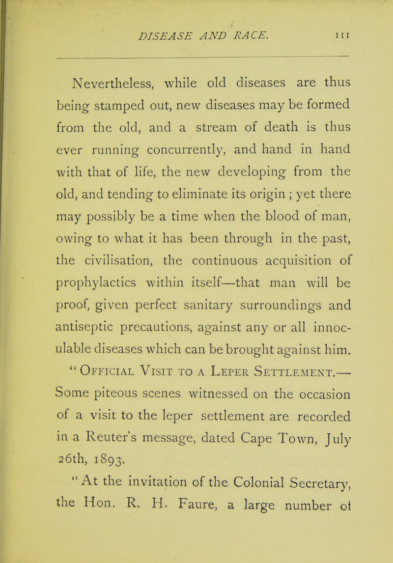 Nevertheless, while old diseases are thus being stamped out, new diseases may be formed from the old, and a stream of death is thus ever running concurrently, and hand in hand with that of life, the new developing from the old, and tending to eliminate its origin ; yet there may possibly be a time when the blood of man, owing to what it has been through in the past, the civilisation, the continuous acquisition of prophylactics within itself—that man will be proof, given perfect sanitary surroundings and antiseptic precautions, against any or all innoc- ulable diseases which can be brought against him.  Official Visit to a Leper Settlement.— Some piteous scenes witnessed on the occasion of a visit to the leper settlement are recorded in a Reuters message, dated Cape Town, July 26th, 1893.  At the invitation of the Colonial Secretary, the Hon. R. H. Faure, a large number ot