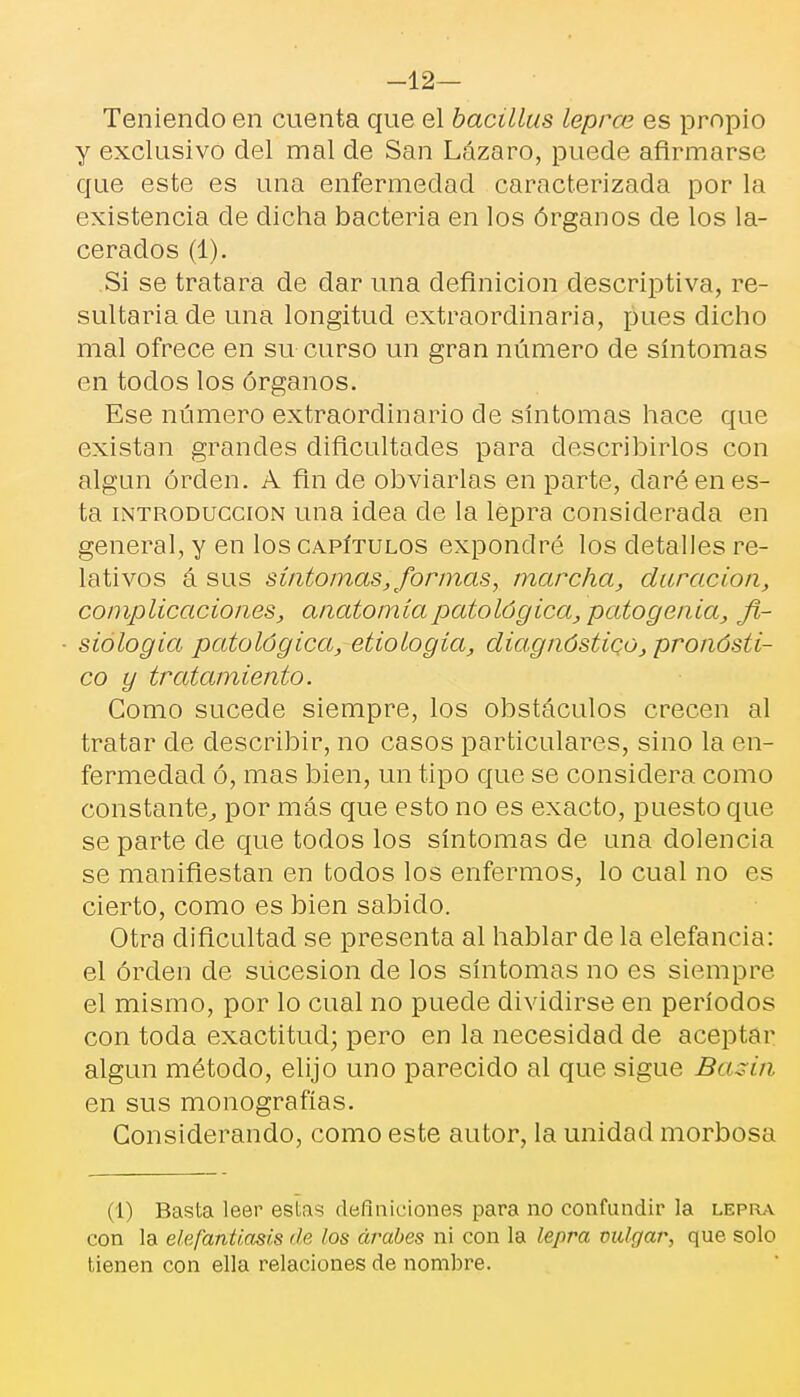 -12— Teniendo en cuenta que el bacülus leprce es propio y exclusivo del mal de San Lázaro, puede afirmarse que este es una enfermedad caracterizada por la existencia de dicha bacteria en los órganos de los la- cerados (1). Si se tratara de dar una definición descriptiva, re- sultaría de una longitud extraordinaria, pues dicho mal ofrece en su curso un gran número de síntomas en todos los órganos. Ese número extraordinario de síntomas hace que existan grandes dificultades para describirlos con algún orden. A fin de obviarlas en parte, daré en es- ta introducción una idea ele la lepra considerada en general, y en los capítulos expondré los detalles re- lativos á sus síntomas, formas, marcha, duración, complicaciones, anatomía patológica, patogenia, fi- siología patológica, etiología, diagnóstico, pronósti- co y tratamiento. Gomo SLicede siempre, los obstáculos crecen al tratar de describir, no casos particulares, sino la en- fermedad ó, mas bien, un tipo que se considera como constante, por más que esto no es exacto, puesto qLie se parte de qLie todos los síntomas de una dolencia se manifiestan en todos los enfermos, lo cual no es cierto, como es bien sabido. Otra dificultad se presenta al hablar de la elefancía: el orden de SLicesion de los síntomas no es siempre el mismo, por lo cual no puede dividirse en períodos con toda exactitud; pero en la necesidad de aceptar algún método, elijo uno parecido al que sigue Basin en sus monografías. Considerando, como este autor, la unidad morbosa (1) Basta leer estas definiciones para no confundir la lepra con la elefantíasis de los árabes ni con la lepra vulgar, que solo tienen con ella relaciones de nombre.