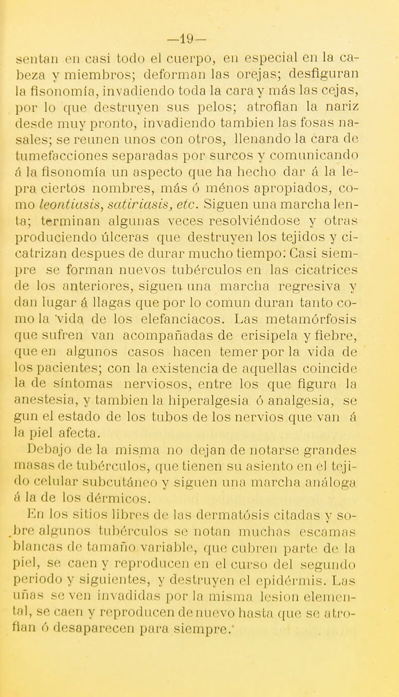 -19— sentan en casi todo el cuerpo, en especial en la ca- beza y miembros; deforman las orejas; desfiguran la fisonomía, invadiendo toda la caray más las cejas, por lo que destruyen sus pelos; atrofian la nariz desde muy pronto, invadiendo también las fosas na- sales; se reúnen unos con otros, llenando la cara de tumefacciones separadas por surcos y comunicando á la fisonomía un aspecto que ha hecho dar á la le- pra ciertos nombres, más ó menos apropiados, co- mo leontiasis, satiriasis, etc. Siguen una marcha len- ta; terminan algunas veces resolviéndose y otras produciendo úlceras que destruyen los tejidos y ci- catrizan después de durar mucho tiempo: Casi siem- pre se forman nuevos tubérculos en las cicatrices de los anteriores, siguen una marcha regresiva y dan lugar á llagas que por lo común duran tanto co- mo la 'vida ele los elefanciacos. Las metamorfosis que sufren van acompañadas de erisipela y fiebre, que en algunos casos hacen temer por la vida de los pacientes; con la existencia de aquellas coincide la de síntomas nerviosos, entre los que figura la anestesia, y también la hiperalgesia ó analgesia, se gun el estado de los tubos de los nervios que van á la piel afecta. Debajo de la misma no dejan de notarse grandes masas do tubérculos, que tienen su asiento en el teji- do celular subcutáneo y siguen una marcha análoga á la de los dérmicos. En los sitios libres de las dermatosis citadas y so- bre algunos tubérculos se notan muchas escamas blancas de tamaño.variable, que cubren parte de la piel, se caen y reproducen en el curso del segundo periodo y siguientes, y destruyen el epidermis. Las añas se ven invadidas perla misma lesión elemen- tal, se caen y reproducen denuevo hasta que se atro- fian ó desaparecen para siempre.*