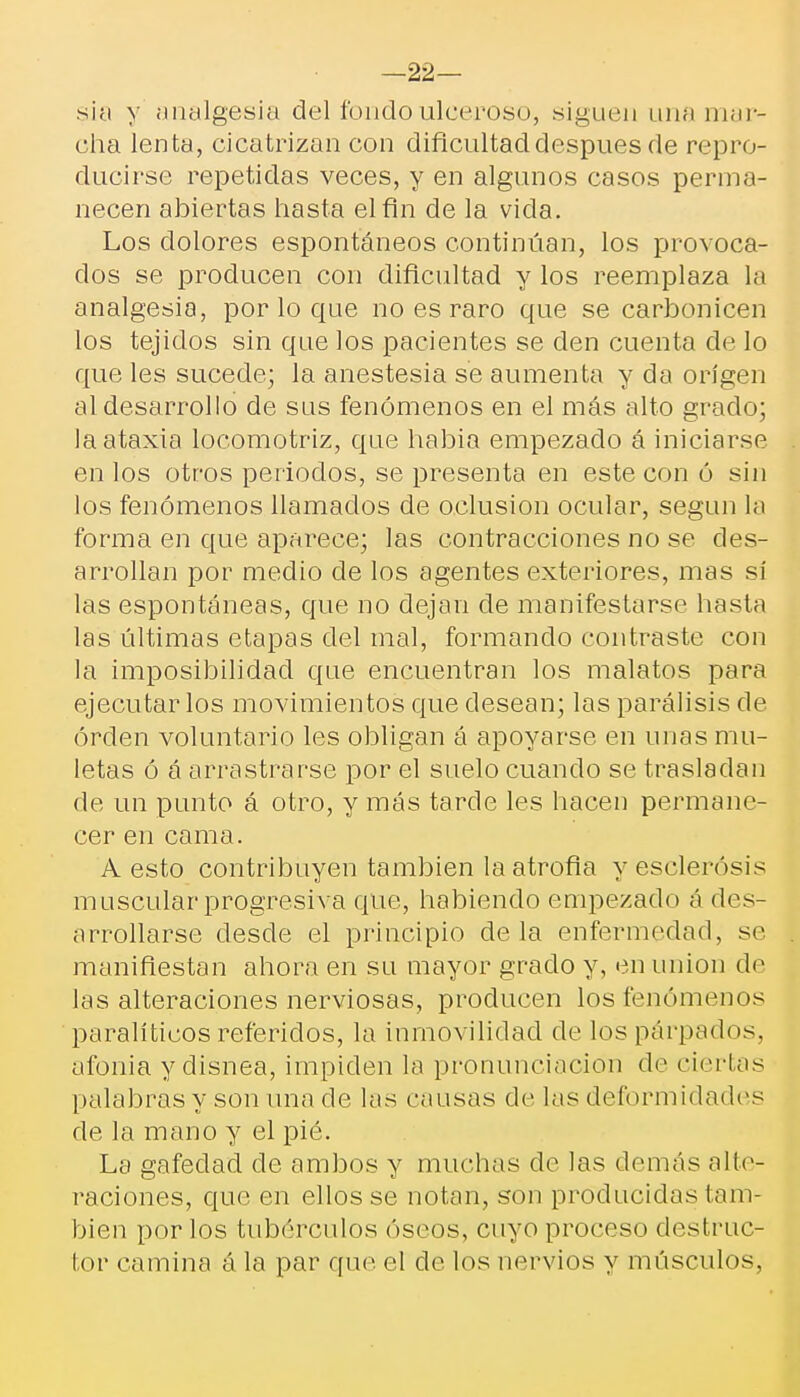 —22— sia y analgesia del fondo ulceroso, siguen una mar- cha lenta, cicatrizan con dificultad después de repro- ducirse repetidas veces, y en algunos casos perma- necen abiertas hasta el fin de la vicia. Los dolores espontáneos continúan, los provoca- dos se producen con dificultad y los reemplaza La analgesia, por lo que no es raro que se carbonicen los tejidos sin que los pacientes se den cuenta de lo que les sucede; la anestesia se aumenta y da origen al desarrollo de sus fenómenos en el más alto grado; la ataxia locomotriz, que habia empezado á iniciarse en los otros periodos, se presenta en este con ó sin los fenómenos llamados de oclusión ocular, según la forma en que aparece; las contracciones no se des- arrollan por medio de los agentes exteriores, mas sí las espontáneas, que no dejan de manifestarse hasta las últimas etapas del mal, formando contraste con la imposibilidad que encuentran los malatos para ejecutarlos movimientos que desean; las parálisis de orden voluntario les obligan á apoyarse en unas mu- letas ó á arrastrarse por el suelo cuando se trasladan de un punto á otro, y más tarde les hacen permane- cer en cama. A esto contribuyen también la atrofia y esclerosis muscular progresiva que, habiendo empezado á des- arrollarse desde el principio de la enfermedad, se manifiestan ahora en su mayor grado y, en unión de las alteraciones nerviosas, producen los fenómenos paralíticos referidos, la inmovilidad de los párpados, afonia y disnea, impiden la pronunciación de ciertas palabras y son una de las causas de las deformidades de la mano y el pié. La gafedad de ambos y muchas de las demás nHe- raciones, que en ellos se notan, son producidas tam- bién por los tubérculos óseos, cuyo proceso destruc- tor camina á la par que el de los nervios y músculos,