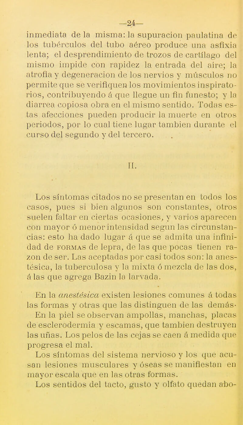 —24— inmediata de la misma: la supuración paulatina de los tubérculos del tubo aéreo produce una asfixia lenta; el desprendimiento de trozos de cartílago del mismo impide con rapidez la entrada del aire; la atrofia y degeneración de los nervios y músculos no permite que se verifiquen los movimientos inspirato- rios, contribuyendo á que llegue un fin funesto; y la diarrea copiosa obra en el mismo sentido. Todas es- tas afecciones pueden producir la muerte en otros periodos, por lo cual tiene lugar también durante el curso del segundo y del tercero. II. Los síntomas citados no se presentan en todos los casos, pues si bien algunos son constantes, otros suelen faltar en ciertas ocasiones, y varios aparecen con mayor ó menor intensidad según las circunstan- cias: esto ha dado lugar á que se admita una infini- dad de formas de lepra, ele las que pocas tienen ra- zón de ser. Las aceptadas por casi todos son: la anes- tésica, la tuberculosa y la mixta ó mezcla de las dos, álas que agrega Bazin la larvacla. En la anestésica existen lesiones comunes á todas las formas y otras que las distinguen de las demás- En la piel se observan ampollas, manchas, placas de esclerodermia y escamas, que también destruyen las uñas. Los pelos de las cejas se caen á medida que progresa el mal. Los síntomas del sistema nervioso y los que acu- san lesiones musculares y óseas se manifiestan en mayor escala que en las otras formas. Los sentidos del tacto, gusto y olfato quedan abo-