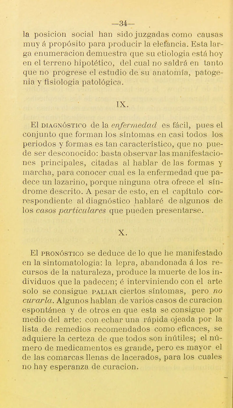 —34— la posición social han sido juzgadas como causas muy á propósito para producir la elefancía. Esta lar- ga enumeración demuestra que su etiología está hoy en el terreno hipotético, del cual no saldrá en tanto que no progrese el estudio ele su anatomía, patoge- nia y flsiologia patológica. IX. El diagnóstico de la enfermedad es fácil, pues el conjunto que forman los síntomas en casi todos los periodos y formas es tan característico, que no pue- de ser desconocido: basta observar las manifestacio- nes principales, citadas al hablar de las formas y marcha, para conocer cual es la enfermedad que pa- dece un lazarino, porque ninguna otra ofrece el sín- drome descrito. A pesar de esto, en el capítulo cor- respondiente al diagnóstico hablaré de algunos de los casos particulares que pueden presentarse. X. El pronóstico se deduce de lo que he manifestado en la sintomatologia: la lepra, abandonada á los re- cursos de la naturaleza, produce la muerte de los in- dividuos que la padecen; é interviniendo con el arte solo se consigue paliar ciertos síntomas, pero no curarla. Algunos hablan de varios casos de curación espontánea y de otros en que esta se consigue por medio del arte: con echar una rápida ojeada por la lista de remedios recomendados como eficaces, se adquiere la certeza de que todos son inútiles; el nú- mero de medicamentos es grande, pero es mayor el de las comarcas llenas de lacerados, para los cuales no hay esperanza de curación.