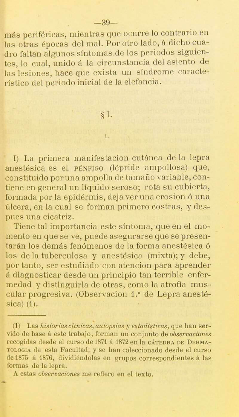 —39- más periféricas, mientras que ocurre lo contrario en las otras épocas del mal. Por otro lado, á dicho cua- dro faltan algunos síntomas de los periodos siguien- tes, lo cual, unido á la circunstancia del asiento de las lesiones, hace que exista un síndrome caracte- rístico del periodo inicial de la elefancía. §1. i. I) La primera manifestación cutánea de la lepra anestésica es el pénfigo (lépride ampollosa) que, constituido poruña ampolla de tamaño variable, con- tiene en general un líquido seroso; rota su cubierta, formada por la epidérmis, deja ver una erosión ó una úlcera, en la cual se forman primero costras, y des- pués una cicatriz. Tiene tal importancia este síntoma, que en el mo- mento en que se ve, puede asegurarse que se presen- tarán los demás fenómenos de la forma anestésica ó los de la tuberculosa y anestésica (mixta); y debe, por tanto, ser estudiado con atención para aprender á diagnosticar desde un principio tan terrible enfer- medad y distinguirla de otras, como la atrofia mus- cular progresiva. (Observación 1.a de Lepra anesté- sica) (1). (1) Las historias clínicas, autopsias y estadísticas, que han ser- vido de base a este trabajo, forman un conjunto de observaciones recogidas desde el curso de 1871 á 1872 en la cátedra de Derma- tología de esta Facultad; y se lian coleccionado desde el curso de 1875 á 1876, dividiéndolas en grupos correspondientes á las formas de la lepra. A estas observaciones me refiero en el texto.