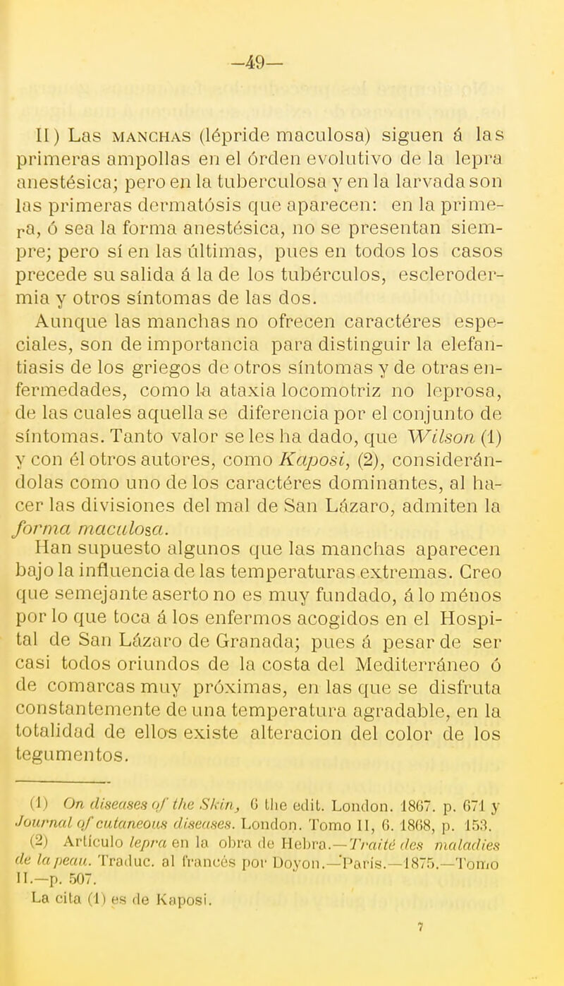 -49- II) Las manchas (lépride maculosa) siguen á las primeras ampollas en el órclen evolutivo de la lepra anestésica; pero en la tuberculosa y en la larvada son las primeras dermatosis que aparecen: en la prime- ra, ó sea la forma anestésica, no se presentan siem- pre; pero sí en las últimas, pues en todos los casos precede su salida á la de los tubérculos, escleroder- mia y otros síntomas de las dos. Aunque las manchas no ofrecen caractéres espe- ciales, son de importancia para distinguir la elefan- tiasis de los griegos de otros síntomas y de otras en- fermedades, como la ataxia locomotriz no leprosa, de las cuales aquella se diferencia por el conjunto de síntomas. Tanto valor se les ha dado, que Wilson (1) y con él otros autores, como Kaposi, (2), considerán- dolas como uno de los caractéres dominantes, al ha- cer las divisiones del mal de San Lázaro, admiten la forma maculosa. Han supuesto algunos que las manchas aparecen bajo la influencia de las temperaturas extremas. Creo que semejante aserto no es muy fundado, á lo ménos por lo que toca á los enfermos acogidos en el Hospi- tal de San Lázaro de Granada; pues á pesar de ser casi todos oriundos de la costa del Mediterráneo ó de comarcas muy próximas, en las que se disfruta constantemente de una temperatura agradable, en la totalidad de ellos existe alteración del color de los tegumentos. (1) On diseases qf the Skitij 6 Ihe edit. London. 1867. p. 671 y Journal ofcutaneous diseases. London. Tomo II, 6.1868, p. 153. (2) Artículo lepra en la obra de Hebra.—Traité des tnaladies de lapeau. Traduc. al francés por Doyon.—'París. 1875.—Tomo II.—p. 507. La cita (1) es de Kaposi. 7