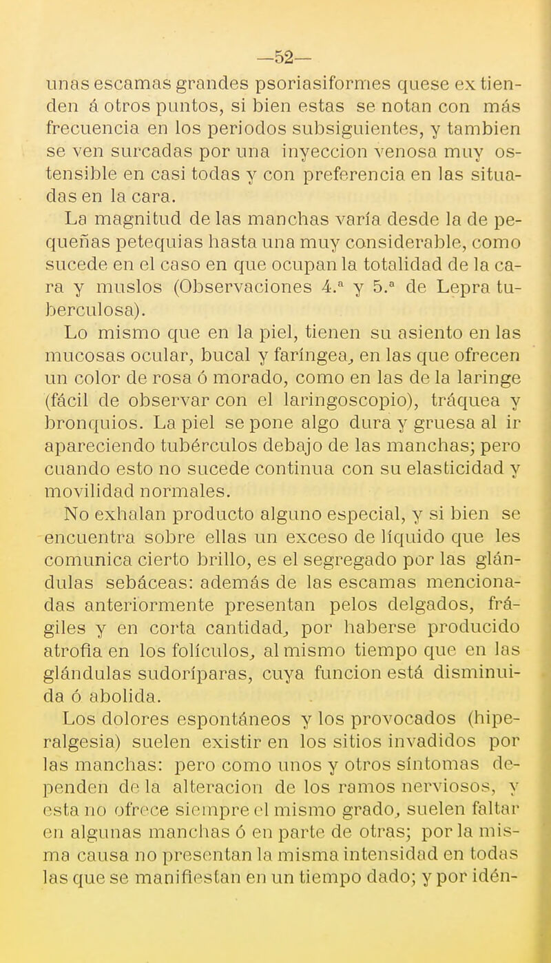 —52— unas escamas grandes psoriasiformes quese ex tien- den á otros puntos, si bien estas se notan con más frecuencia en los periodos subsiguientes, y también se ven surcadas por una inyección venosa muy os- tensible en casi todas y con preferencia en las situa- das en la cara. La magnitud de las manchas varía desde la de pe- queñas petequias hasta una muy considerable, como sucede en el caso en que ocupan la totalidad de la ca- ra y muslos (Observaciones 4.a y 5.a de Lepra tu- berculosa). Lo mismo que en la piel, tienen su asiento en las mucosas ocular, bucal y faríngea., en las que ofrecen un color de rosa ó morado, como en las de la laringe (fácil de observar con el laringoscopio), tráquea y bronquios. La piel se pone algo dura y gruesa al ir apareciendo tubérculos debajo de las manchas; pero cuando esto no sucede continua con su elasticidad y movilidad normales. No exhalan producto alguno especial, y si bien se encuentra sobre ellas un exceso de líquido que les comunica cierto brillo, es el segregado por las glán- dulas sebáceas: además de las escamas menciona- das anteriormente presentan pelos delgados, frá- giles y en corta cantidad,, por haberse producido atrofia en los folículos, al mismo tiempo que en las glándulas sudoríparas, cuya función está disminui- da ó abolida. Los dolores espontáneos y los provocados (hipe- ralgesia) suelen existir en los sitios invadidos por las manchas: pero como unos y otros síntomas de- penden de la alteración de los ramos nerviosos, y esta no ofrece siempre el mismo grado, suelen faltar en algunas manchas ó en parte de otras; por la mis- ma causa no presentan la misma intensidad en todas las que se manifiestan en un tiempo dado; y por idén-