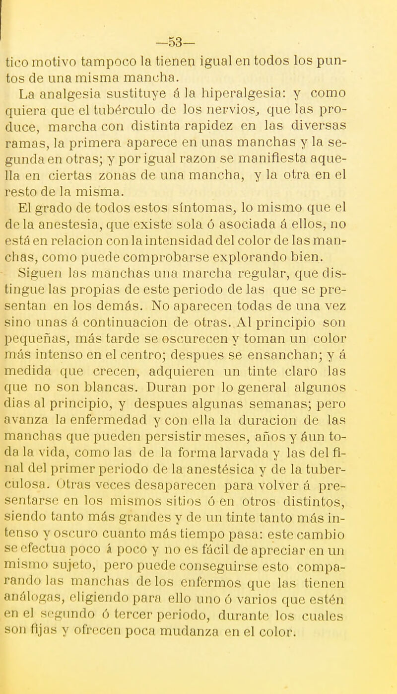 -53- tico motivo tampoco la tienen igual en todos los pun- tos de una misma mancha. La analgesia sustituye á la hiperalgesia: y como quiera que el tubérculo de los nervios, que las pro- duce, marcha con distinta rapidez en las diversas ramas, la primera aparece en unas manchas y la se- gunda en otras; y por igual razón se manifiesta aque- lla en ciertas zonas de una mancha, y la otra en el resto de la misma. El grado ele todos estos síntomas, lo mismo que el déla anestesia, que existe sola ó asociada á ellos, no está en relación con la intensidad del color de las man- chas, como puede comprobarse explorando bien. Siguen las manchas una marcha regular, que dis- tingue las propias de este periodo de las que se pre- sentan en los demás. No aparecen todas de una vez sino unas á continuación de otras. Al principio son pequeñas, más tarde se oscurecen y toman un color más intenso en el centro; después se ensanchan; y á medida que crecen, adquieren un tinte claro las que no son blancas. Duran por lo general algunos dias al principio, y después algunas semanas; pero avanza la enfermedad y con ella la duración de las manchas que pueden persistir meses, años y áun to- da la vicia, como las de la forma larvada y las del fi- nal del primer periodo de la anestésica y de la tuber- culosa. Otras veces desaparecen para volver á pre- sentarse en los mismos sitios ó en otros distintos, siendo tanto más grandes y de un tinte tanto más in- tenso y oscuro cuanto más tiempo pasa: este cambio se efectúa poco á poco y no es fácil de apreciar en un mismo sujeto, pero puede conseguirse esto compa- rando las manchas délos enfermos que las tienen análogas, eligiendo par;] ello uno ó varios que estén en el segundo ó tercer periodo, durante los cuales son fijos y ofrecen poca mudanza en el color.