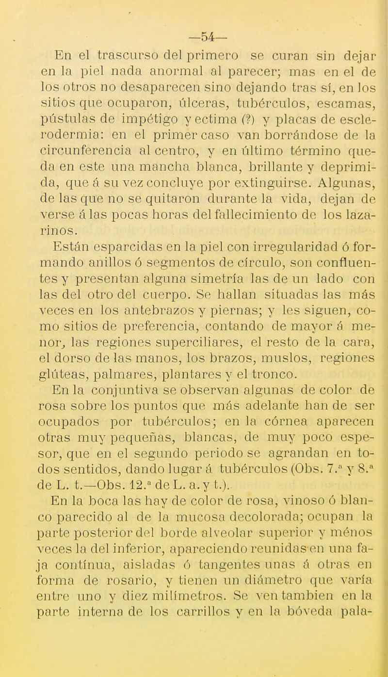 —54— En el trascurso del primero se curan sin dejar en la piel nada anormal al parecer; mas en el de los otros no desaparecen sino dejando tras sí, en los sitios que ocuparon, úlceras, tubérculos, escamas, pústulas de impétigo y ectima (?) y placas de escle- rodermia: en el primer caso van borrándose de la circunferencia al centro, y en último término que- da en este una mancha blanca, brillante y deprimi- da, que á su vez concluye por extinguirse. Algunas, de las que no se quitaron durante la vida, dejan de verse álas pocas horas del fallecimiento de los laza- rinos. Están esparcidas en la piel con irregularidad ó for- mando anillos ó segmentos de círculo, son confluen- tes y presentan alguna simetría las de un lado con las del otro del cuerpo. Se hallan situadas las más veces en los antebrazos y piernas; y les siguen, co- mo sitios de preferencia, contando de mayor á me- nor, las regiones superciliares, el resto de la cara, el dorso de las manos, los brazos, muslos, regiones glúteas, palmares, plantares y el tronco. En la conjuntiva se observan algunas de color de rosa sobre los puntos que más adelante han de ser ocupados por tubérculos; en la córnea aparecen otras muy pequeñas, blancas, de muy poco espe- sor, que en el segundo periodo se agrandan en to- dos sentidos, dando lugar á tubérculos (Obs. 7.a y 8.a de L. t.—Obs. 12.a de L. a. y t.). En la boca las hay de color de rosa, vinoso ó blan- co parecido al de la mucosa decolorada; ocupan la parte posterior del borde alveolar superior y monos veces la del inferior, apareciendo reunidas en una fa- ja continua, aisladas ó tangentes unas á otras en forma de rosario, y tienen un diámetro que varía entre uno y diez milímetros. Se ven también en la parte interna de los carrillos y en la bóveda pala-