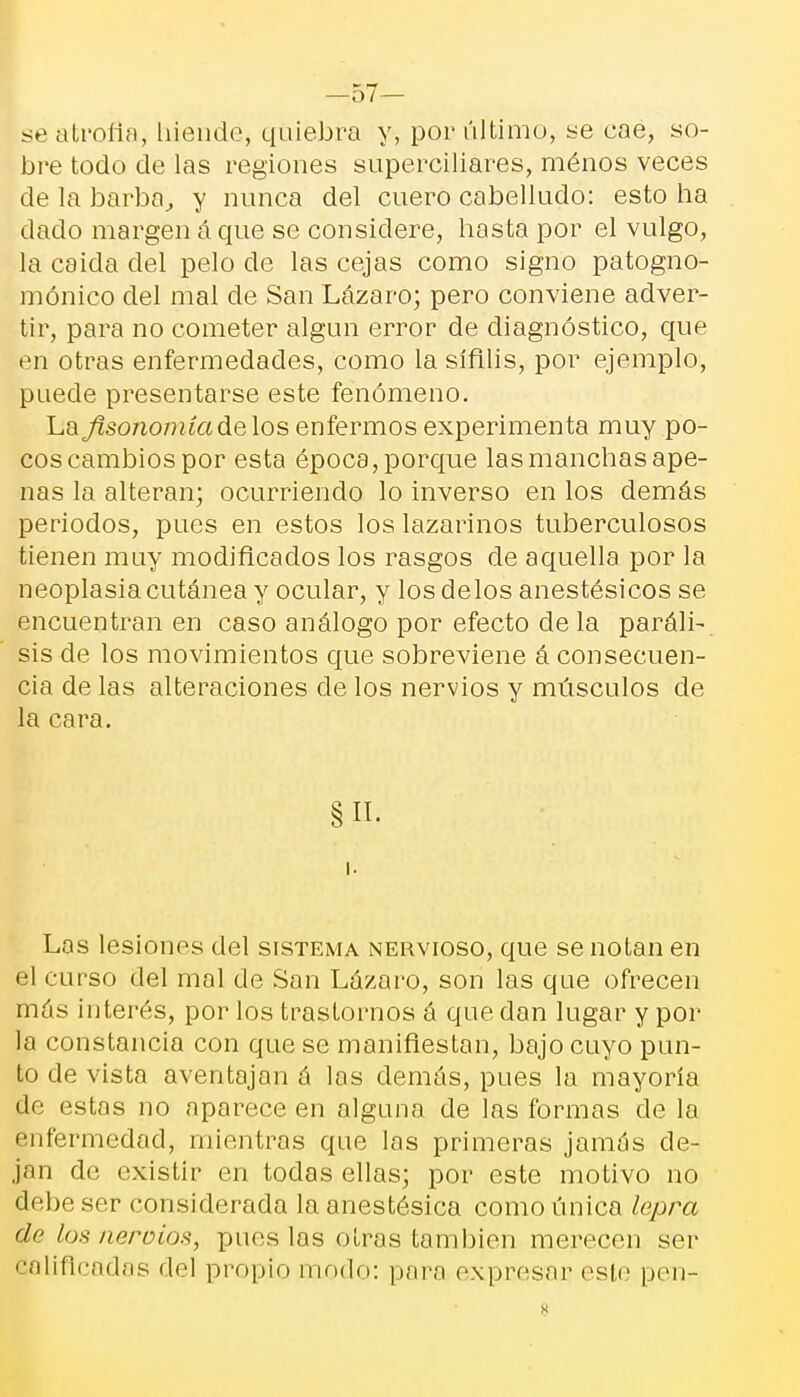 se atrofia, hiende, quiebra y, por último, se cae, so- bre todo de las regiones superciliares, ménos veces de la barbo, y nunca del cuero cabelludo: esto ha dado margen á que se considere, hasta por el vulgo, la caida del pelo de las cejas como signo patogno- mónico del mal de San Lázaro; pero conviene adver- tir, para no cometer algún error de diagnóstico, que en otras enfermedades, como la sífilis, por ejemplo, puede presentarse este fenómeno. La fisonomía de los enfermos experimenta muy po- cos cambios por esta época, porque las manchas ape- nas la alteran; ocurriendo lo inverso en los demás periodos, pues en estos los lazarinos tuberculosos tienen muy modificados los rasgos de aquella por la neoplasia cutánea y ocular, y los délos anestésicos se encuentran en caso análogo por efecto ele la paráli- sis de los movimientos que sobreviene á consecuen- cia de las alteraciones de los nervios y músculos de la cara. § II. ' % Las lesiones del sistema nervioso, que se notan en el curso del mal de San Lázaro, son las que ofrecen más interés, por los trastornos á que dan lugar y por la constancia con que se manifiestan, bajo cuyo pun- to de vista aventajan á las demás, pues la mayoría de estos no aparece en alguna de las formas de la enfermedad, mientras que los primeros jamos de- jan de existir en todos ellas; por este motivo no debe ser considerada la anestésica como única lepra de los aerólos, pues las otras también merecen ser calificadas del propio modo: para expresar este pen-