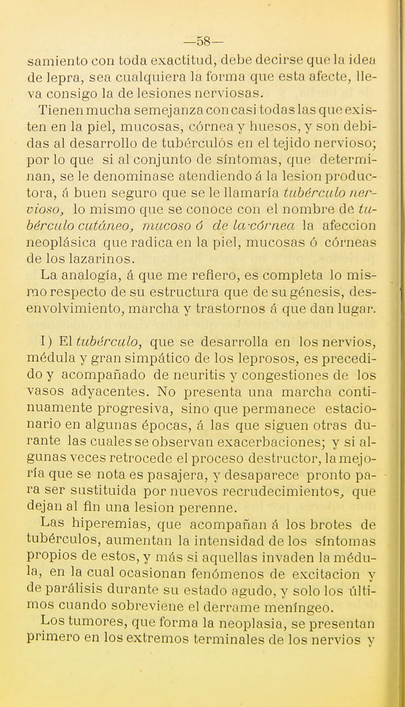 —58- samiento con toda exactitud, debe decirse que la idea de lepra, sea cualquiera la forma que esta afecte, lle- va consigo la de lesiones nerviosas. Tienen mucha semejanza con casi todas las que exis- ten en la piel, mucosas, córnea y huesos, y son debi- das al desarrollo de tubérculos en el tejido nervioso; por lo que si al conjunto de síntomas, que determi- nan, se le denominase atendiendo á la lesión produc- tora, á buen seguro que se le llamaría tubérculo Her- moso, lo mismo que se conoce con el nombre de tu- bérculo cutáneo, mucoso ó de la-córnea la afección neoplásica que radica en la piel, mucosas ó córneas de los lazarinos. La analogía, á que me reñero, es completa lo mis- rao respecto de su es tructura que de su génesis, des- envolvimiento, marcha y trastornos á que dan lugar. I) El tubérculo, que se desarrolla en los nervios, médula y gran simpático de los leprosos, es precedi- do y acompañado de neuritis y congestiones de los vasos adyacentes. No presenta una marcha conti- nuamente progresiva, sino que permanece estacio- nario en algunas épocas, á las que siguen otras du- rante las cuales se observan exacerbaciones; y si al- gunas veces retrocede el proceso destructor, la mejo- ría que se nota es pasajera, y desaparece pronto pa- ra ser sustituida por nuevos recrudecimientos., que dejan al fin una lesión perenne. Las hiperemias, que acompañan á los brotes de tubérculos, aumentan la intensidad de los síntomas propios de estos, y más si aquellas invaden la médu- la, en la cual ocasionan fenómenos de excitación y de parálisis durante su estado agudo, y solo los últi- mos cuando sobreviene el derrame meníngeo. Los tumores, que forma la neoplasia, se presentan primero en los extremos terminales de los nervios y