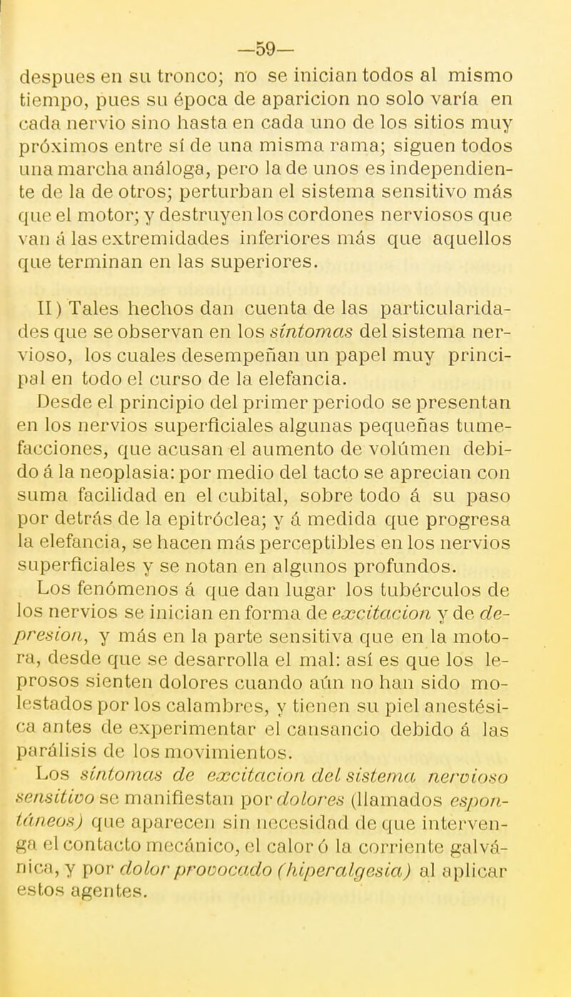 —59— después en su tronco; no se inician todos al mismo tiempo, pues su época de aparición no solo varía en cada nervio sino hasta en cada uno de los sitios muy próximos entre sí de una misma rama; siguen todos una marcha análoga, pero la ele unos es independien- te de la de otros; perturban el sistema sensitivo más que el motor; y destruyen los cordones nerviosos que van á las extremidades inferiores más que aquellos que terminan en las superiores. II) Tales hechos dan cuenta de las particularida- des que se observan en los síntomas del sistema ner- vioso, los cuales desempeñan un papel muy princi- pal en todo el curso de la elefancía. Desde el principio del primer periodo se presentan en los nervios superficiales algunas pequeñas tume- facciones, que acusan el aumento de volumen debi- do á la neoplasia: por medio del tacto se aprecian con suma facilidad en el cubital, sobre todo á su paso por detrás ele la epitróclea; y á medida que progresa la elefancía, se hacen más perceptibles en los nervios superficiales y se notan en algunos profundos. Los fenómenos á que dan lugar los tubérculos de los nervios se inician en forma de excitación y de de- presión, y más en la parte sensitiva que en la moto- ra, desde que se desarrolla el mal: así es que los le- prosos sienten dolores cuando aún no han sido mo- lestados por los calambres, y tienen su piel anestési- ca antes de experimentar el cansancio debido á las parálisis de los movimientos. Los síntomas de excitación del sistema nervioso sensitivo se manifiestan por dolores (llamados espon- táneos) que aparecen sin necesidad deque interven- ga el contacto mecánico, el calor ó la corriente galvá- nica, y por dolor provocado (hiperalgesia) al aplicar estos agentes.