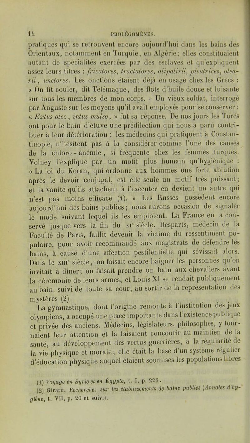 1/| PHOI.ÈUOMÈNES. pratiques qui se retrouvent encore aujourd'hui dans les bains des Orientaux, notamment en Turquie, en Algérie; elles constituaient autant de spécialités exercées par des esclaves et qu'expliquent assez leurs litres : fricatores, truclalorcs, uiipaliru, piculrices, ulcu- rii, iinclores. Les onctions étaient déjà en usage chez les Grecs : « On fit couler, dit ïélémaque, des Ilots d'huile douce et luisante sur tous les membres de mon corps. « Un vieux soldat, interrogé par Auguste sur les moyens qu'il avait employés pour se conserver : « Extus oleo ^ intus rnulso, » l'ut sa réponse. De nos jours les Tui cs ont pour le bain d'étuve une prédilection qui nous a paru contri- buer à leur détérioration ; les médecins qui pratiquent à Constan- tinople, n'hésitent pas à la considérer comme l'une des causes de la chloro - anémie , si fréquente chez les femmes turques. Volney l'explique par un motif plus humain qu'hygiénique : « La loi du Koran, qui ordonne aux hommes une forte ablution après le devoir conjugal, est elle seule un motif très puissant; et la vanité qu'ils attachent à l'exécuter en devient un autre qui n'est pas moins efficace ('i). » Les Russes possèdent encore aujourd'hui des bains publics ; nous aurons occasion de signaler le mode suivant lequel ils les emploient. La France en a con- servé jusque vers la fin du xi siècle. Desparts, médecin de la Faculté de Paris, faillit devenir la victime du ressentiment po- pulaire, pour avoir recommandé aux magistrats de défendre les bains, à cause d'une affection pestilentielle qui sévissait alors. Dans le xm*= siècle, on faisait encore baigner les personnes qu'on invitait à dîner; on faisait prendre un bain aux chevaliers avant la cérémonie de leurs armes, et Louis XI se rendait publiquement au bain, suivi de toute sa cour, au sortir de la représentation des mystères (2). La gymnasti(iue, dont l'origine remonte à l'institution des jeux olympiens, a occupé une place importante dans l'existence publique et privée des anciens. Médecins, législateurs, philosophes, y tour- naient leur attention et la faisaient concourir au maintien de la santé, au développement des vertus guerrières, à la régularité de la vie physique et morale; elle était la base d'un système régulier d'éducation physique auquel étaient soumises les populations Ubres (1) Voyage en Syrie el en Égyple, t. I, p. 226. (2) Girard, Recherches sur les clablissemenls de bains publics {Annales d'hy- giène, t. yn, p. 20 el suiv.).