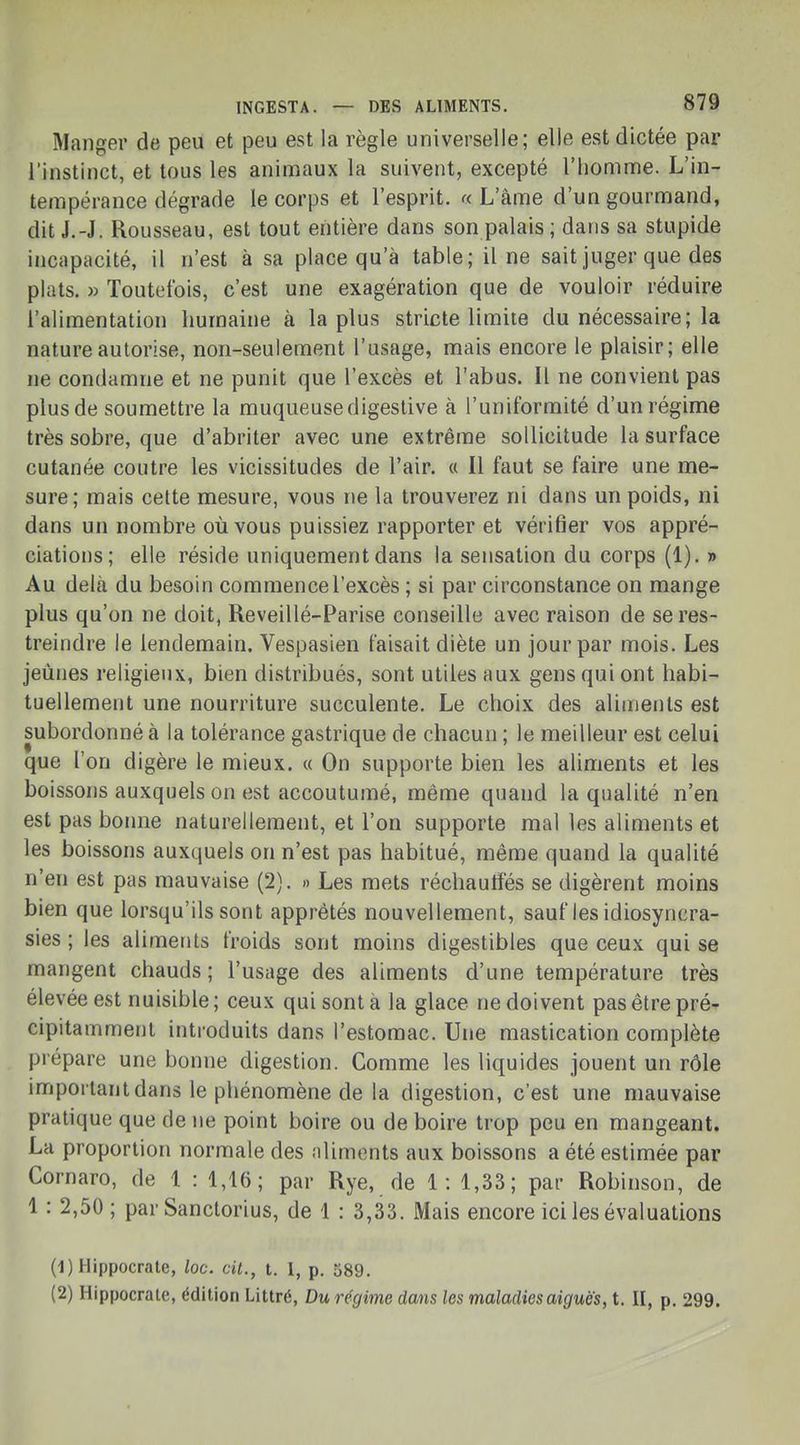 Manger de peu et peu est la règle universelle; elle est dictée par l'instinct, et tous les animaux la suivent, excepté l'homme. L'in- tempérance dégrade le corps et l'esprit. « L'âme d'un gourmand, dit J.-J. Rousseau, est tout entière dans son palais ; dans sa stupide incapacité, il n'est à sa place qu'à table; il ne sait juger que des plats. » Toutefois, c'est une exagération que de vouloir réduire l'alimentation humaine à la plus stricte limite du nécessaire; la nature autorise, non-seulement l'usage, mais encore le plaisir; elle ne condamne et ne punit que l'excès et l'abus. Il ne convient pas plus de soumettre la muqueusedigeslive à l'uniformité d'un régime très sobre, que d'abriter avec une extrême sollicitude la surface cutanée contre les vicissitudes de l'air. « Il faut se faire une me- sure; mais cette mesure, vous ne la trouverez ni dans un poids, ni dans un nombre où vous puissiez rapporter et vérifier vos appré- ciations; elle réside uniquement dans la sensation du corps (1). » Au delà du besoin commence l'excès ; si par circonstance on mange plus qu'on ne doit, Reveillé-Parise conseille avec raison de se res- treindre le lendemain. Vespasien faisait diète un jour par mois. Les jeûnes religieux, bien distribués, sont utiles aux gens qui ont habi- tuellement une nourriture succulente. Le choix des aliments est subordonné à la tolérance gastrique de chacun ; le meilleur est celui que l'on digère le mieux. « On supporte bien les aliments et les boissons auxquels on est accoutumé, même quand la qualité n'en est pas bonne naturellement, et l'on supporte mal les aliments et les boissons auxquels on n'est pas habitué, même quand la qualité n'en est pas mauvaise (2). » Les mets réchautïés se digèrent moins bien que lorsqu'ils sont apprêtés nouvellement, sauf les idiosyncra- sies ; les aliments froids sont moins digestibles que ceux qui se mangent chauds ; l'usage des aliments d'une température très élevée est nuisible; ceux qui sont à la glace ne doivent pas être pré- cipitamment introduits dans l'estomac. Une mastication complète prépare une bonne digestion. Comme les liquides jouent un rôle important dans le phénomène de la digestion, c'est une mauvaise pratique que de ne point boire ou de boire trop peu en mangeant. La proportion normale des aliments aux boissons a été estimée par Cornaro, de 1 : 1,16; par Rye, de 1: 1,33; par Robinson, de 1 : 2,50 ; par Sanctorius, de 1 : 3,33. Mais encore ici les évaluations (1) Hippocrate, loc. cit., t. I, p. 589. (2) Hippocrate, édition Littré, Du régime dans les maladies aiguës, t. II, p. 299.