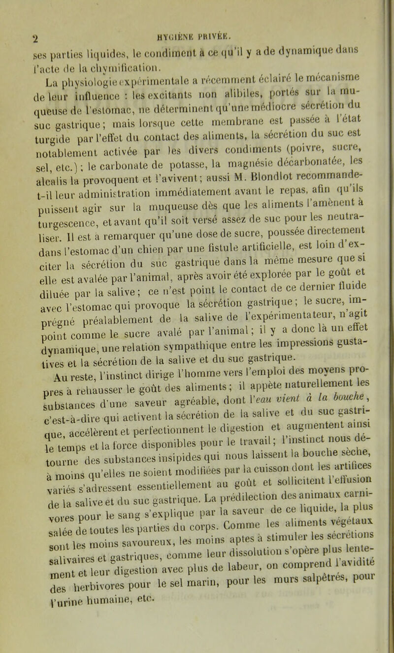 ses parties liquides, le condiment à ce qu'il y a de dynamique dans l'acte (le la chvmification. La physiologie expérimentale a récemment éclairé le mécanisme de leur influence : les excitants non alibiles, portés sur la mu- queuse de reslomac, ne déterminent qu'une médiocre sécrétion du suc gastrique ; mais lorscjue cette membrane est passée a 1 état turgide par l'effet du contact des aliments, la sécrétion du suc est notablement activée par les divers condiments (poivre, sucre, sel etc.); le carbonate de potasse, la magnésie décarbonatée, les alcalis la provoquent et l'avivent; aussi M. Blondlot recommande- t-il leur administration immédiatement avant le repas, afin qu'ils puissent agir sur la muqueuse dès que les aliments l'amènent a turgescence, et avant qu'il soit versé assez de suc pour les neutra- liser Il est a remarquer qu'une dose de sucre, poussée directement dans l'estomac d'un chien par une fistule artificielle, est lom d ex- citer la sécrétion du suc gastrique dans la même mesure que si elle est avalée par l'animal, après avoir été explorée par le gout et diluée par la salive ; ce n'est point le contact de ce dernier fluide avecl'estoraac qui provoque la sécrétion gastrique; le sucre, im- prégné préalablement de la salive de l'expérimentateur, n agi point comme le sucre avalé par l'animal; il y a donc la un effet dynamique, une relation sympathique entre les impressions gusta- Uves et la sécrétion de la salive et du suc gastrique. Au reste, l'instinct dirige l'homme vers l'emploi des moyens pro- pres à rehausser le goût des aliments ; il appète naturel ement les substances d'une saveur agréable, dont Veau ment a la bouch Jest-à-dire qui activent la sécrétion de la salive et du suc gastri- nue accélèrent et perfectionnent le digestion et augmentent ainsi ?e ;rps et la force disponibles pour le travail ; l'^n^tn-t 0us de- tourbe des substances insipides qui nous laissent la bouche sèche, l lins q 'elles ne soient modifiées par la cuisson dont les artifices vadé s'' ressent essentiellement au goût et sollicitent l'effusion Te sal ve et du suc gastrique. La prédilection des animaux carni- vores pour le sang s'explique par la saveur de ce liquide, la plus laTée de toutes les parties du corps. Comme les aliments végétaux lti\eTmoius savoureux, les moins aptes à stimuler les secr t.o s M va! es et gastriques, comme leur dissolution s'opère plus lente- Int et euAigesLn a^ plus de labeur, on comprend 1 avid.t T^L^mo^^ le sel marin, pour les murs salpêtres, pour Vurine humaine, etc.