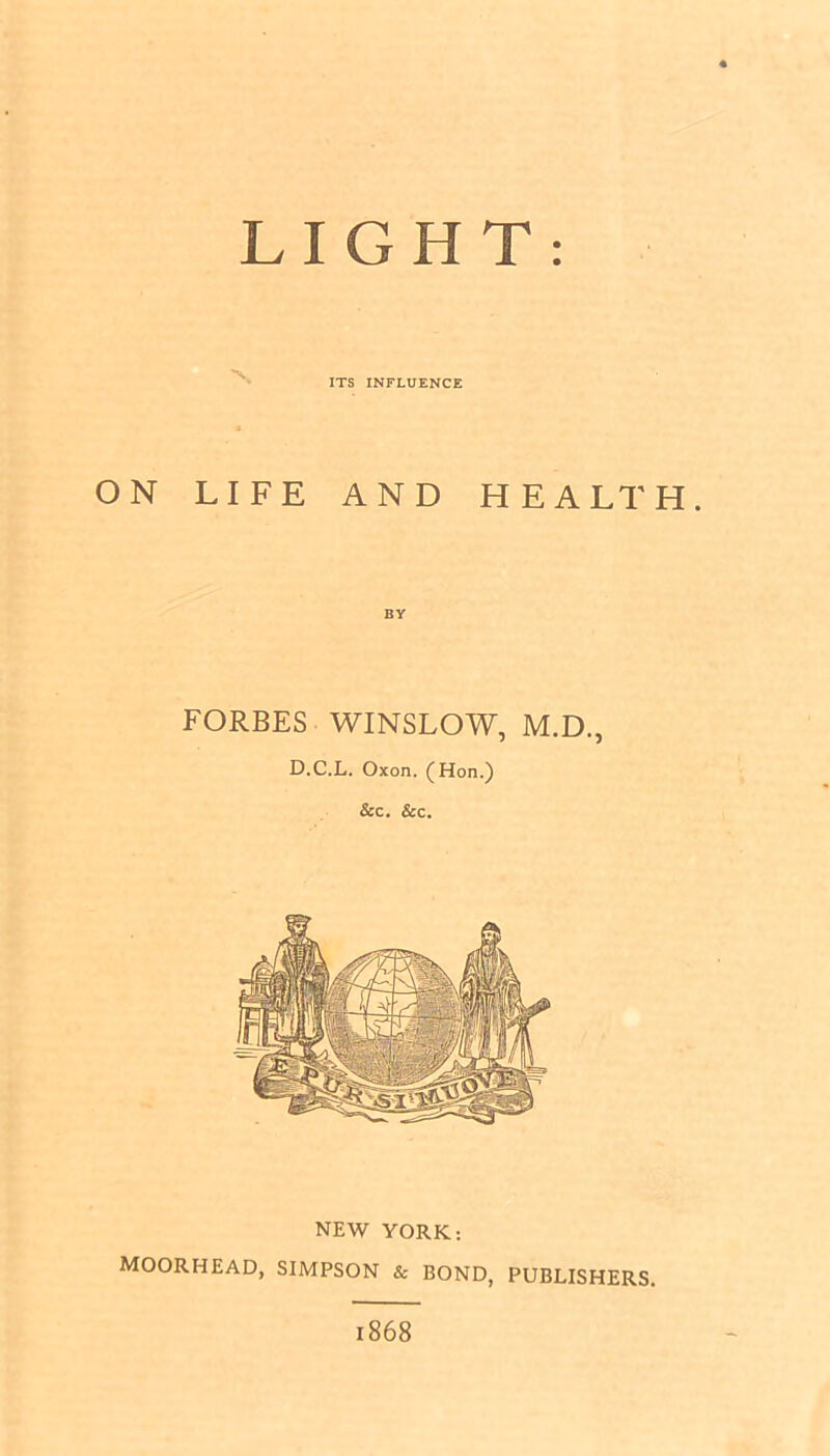LIGHT ITS INFLUENCE ON LIFE AND HEALTH. BY FORBES WINSLOW, M.D., D.C.L. Oxon. (Hon.) &c. &c. NEW YORK: MOORHEAD, SIMPSON & BOND, PUBLISHERS. 1868