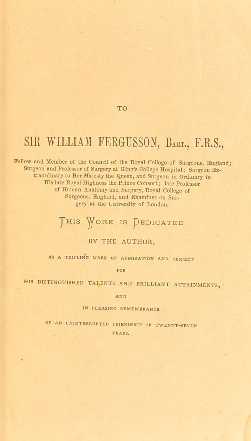 TO SIR WILLIAM FERGUSSON, Bart., F.R.S., Fellow and Member of the Council of the Royal College of Surgeons, England; Surgeon and Professor of Surgery at King’s College Hospital; Surgeon Ex- traordinary to Her Majesty the Queen, and Surgeon in Ordinary to His late Royal Highness the Prince Consort; late Professor of Human Anatomy and. Surgery, Royal College of Surgeons, England, and Examiner on Sur- gery at the University of London. 'J' HIS ^ORIC IS pEDICATED BY THE AUTHOR, AS A TRIFLING MARK OF ADMIRATION AND RESPECT FOR HIS DISTINGUISHED TALENTS AND BRILLIANT ATTAINMENTS, AND IN PLEASING REMEMBRANCE OF AN UNINTERRUPTED FRIENDSHIP OF TWENTT-SEVEN YEARS.