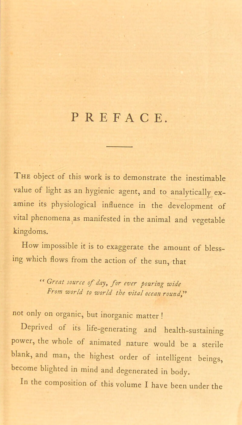 PREFACE. The object of this work is to demonstrate the inestimable value of light as an hygienic agent, and to analytically ex- amine its physiological influence in the development of vital phenomena as manifested in the animal and vegetable kingdoms. How impossible it is to exaggerate the amount of bless- ing which flows from the action of the sun, that Great source of day, for ever pouring wide From world to world the vital ocean roundf not only on organic, but inorganic matter ! Deprived of its life-generating and health-sustaining power, the whole of animated nature would be a sterile blank, and man, the highest order of intelligent beings, become blighted in mind and degenerated in body. In the composition of this volume I have been under the