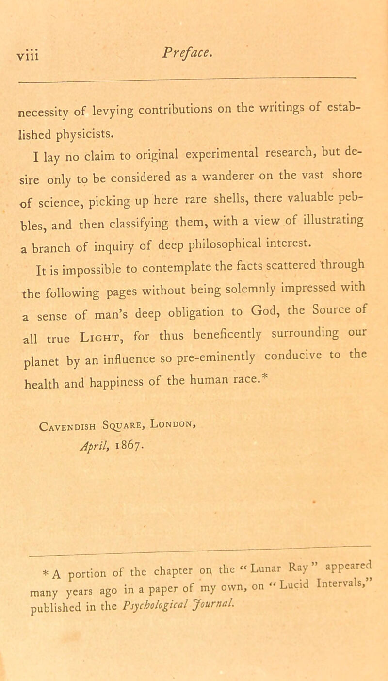 necessity of levying contributions on the writings of estab- lished physicists. I lay no claim to original experimental research, but de- sire only to be considered as a wanderer on the vast shore of science, picking up here rare shells, there valuable peb- bles, and then classifying them, with a view of illustrating a branch of inquiry of deep philosophical interest. It is impossible to contemplate the facts scatteied through the following pages without being solemnly impressed with a sense of man’s deep obligation to God, the Source of all true Light, for thus beneficently surrounding our planet by an influence so pre-eminently conducive to the health and happiness of the human race.* Cavendish Square, London, April, 1867. * A portion of the chapter on the “ Lunar Ray ” appeared many years ago in a paper of my own, on “ Lucid Intervals,” published in the Psychological Journal.