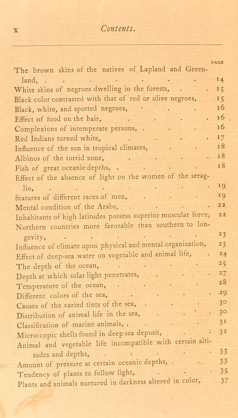 PAGE The brown skins of the natives of Lapland and Green- land, . White skins of negroes dwelling in the forests, Black color contrasted with that of red or olive negroes. Black, white, and spotted negroes. Effect of food on the hair, . Complexions of intemperate persons, . Red Indians turned white, . Influence of the sun in tropical climates, Albinos of the torrid zone, . Fish of great oceanic depths, . Effect of the absence of light on the women of the serag- lio, ...••• Statures of different races of men. Mental condition of the Arabs, . Inhabitants of high latitudes possess superior muscular force, Northern countries more favorable than southern to lon- gevity, . • • • / Influence of climate upon physical and mental organization. Effect of deep-sea water on vegetable and animal life. The depth of the ocean, • Depth at which solar light penetrates, Temperature of the ocean. Different colors of the sea, Causes of the varied tints of the sea. Distribution of animal life in the sea, Classification of marine animals, . Microscopic shells found in deep sea deposit, • Animal and vegetable life incompatible with certain alti- tudes and depths. Amount of pressure at certain oceanic depths, . Tendency of plants to follow light. Plants and animals nurtured in darkness altered in color, H 15 15 16 16 16 17 18 18 18 19 l9 22 22 23 23 24 25 27 28 29 3° 3° 31 32 33 33 35 37