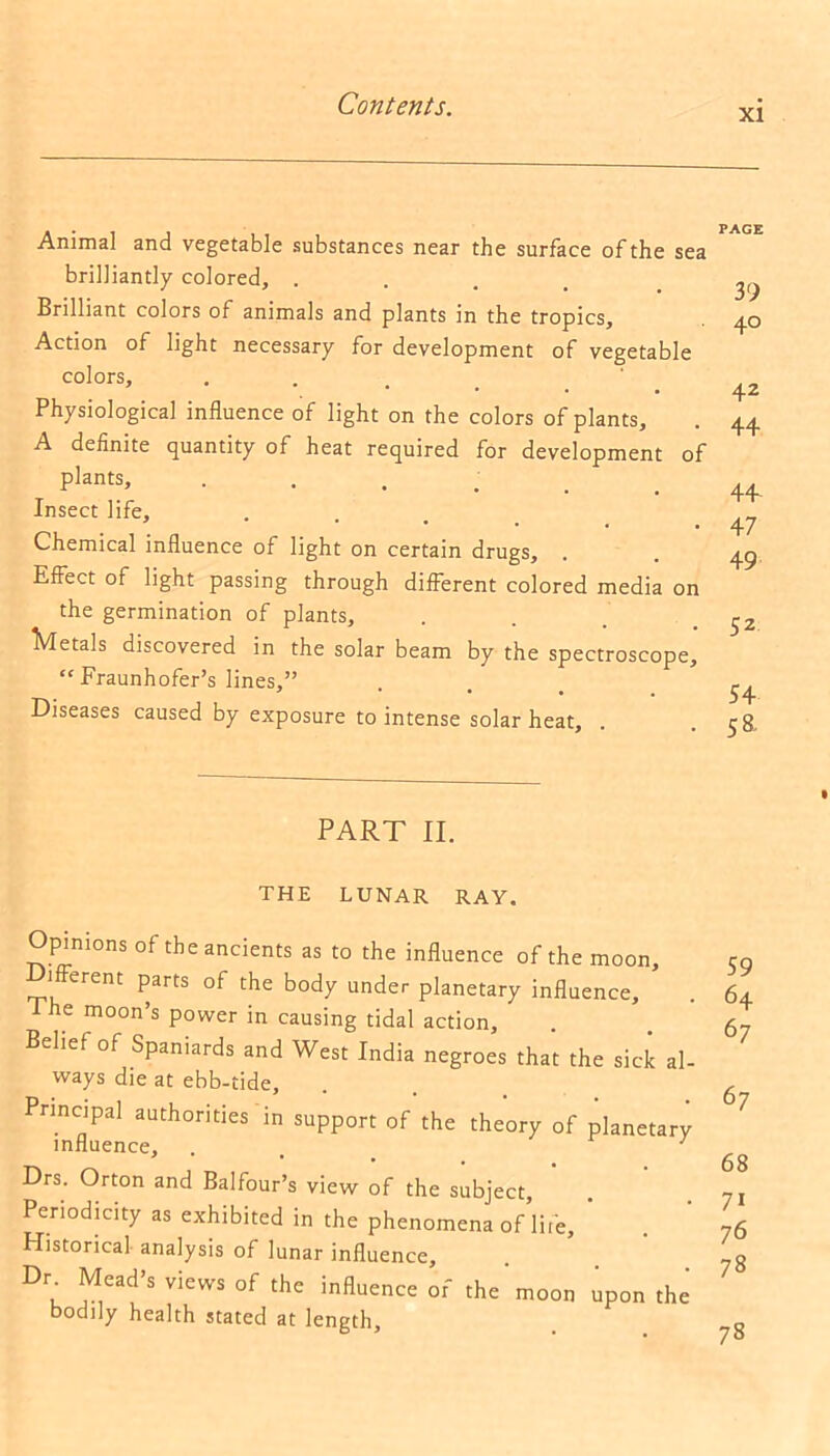 xi Animal and vegetable substances near the surface of the sea brilliantly colored, . Brilliant colors of animals and plants in the tropics. Action of light necessary for development of vegetable colors. Physiological influence of light on the colors of plants, A definite quantity of heat required for development of plants. Insect life. Chemical influence of light on certain drugs. Effect of light passing through different colored media on the germination of plants, Metals discovered in the solar beam by the spectroscope, “Fraunhofer’s lines,” Diseases caused by exposure to intense solar heat, PART II. THE LUNAR RAY. Opinions of the ancients as to the influence of the moon. Different parts of the body under planetary influence, * he moon’s power in causing tidal action. Belief of Spaniards and West India negroes that the sick al- ways die at ebb-tide. Principal authorities in support of the theory of planetary influence, . 1 Drs. Orton and Balfour’s view of the subject, Periodicity as exhibited in the phenomena of life. Historical analysis of lunar influence. Dr Mead’s views of the influence of the moon upon the bodily health stated at length. PAGE 39 40 42 44 44 47 49 52 54 58. 59 64 67 67 68 71 76 78 73