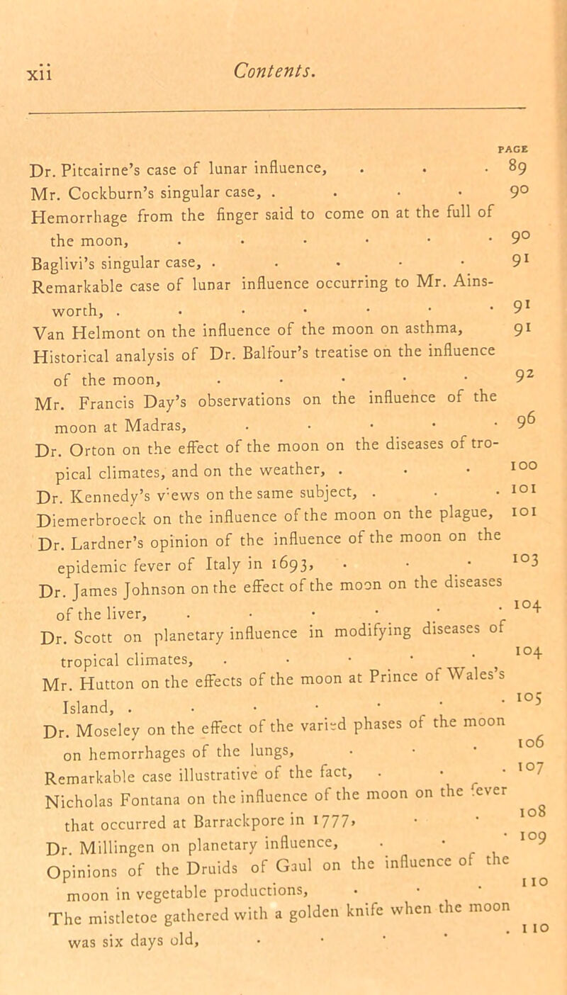 PAGE 89 90 Dr. Pitcairne’s case of lunar influence, Mr. Cockburn’s singular case, . Hemorrhage from the finger said to come on at the full of the moon, Baglivi’s singular case, . Remarkable case of lunar influence occurring to Mr. Ains- worth, .••••■ Van Helmont on the influence of the moon on asthma. Historical analysis of Dr. Balfour’s treatise on the influence of the moon, . Mr. Francis Day’s observations on the influence of the moon at Madras, • Dr. Orton on the effect of the moon on the diseases of tro- pical climates, and on the weather, . Dr. Kennedy’s v:ews on the same subject, . Diemerbroeck on the influence of the moon on the plague. Dr. Lardner’s opinion of the influence of the moon on the epidemic fever of Italy in 1693» Dr. James Johnson on the effect of the moon on the diseases of the liver, . • • Dr. Scott on planetary influence in modifying diseases of tropical climates, . • • • . ^ 104 Mr. Hutton on the effects of the moon at Prince of Wales’s Island, .••••' Dr. Moseley on the effect of the varied phases of the moon on hemorrhages of the lungs. Remarkable case illustrative of the fact, Nicholas Fontana on the influence of the moon on the fever that occurred at Barrackpore in 17 7 7» Dr Millingen on planetary influence, ■ * Opinions of the Druids of Gaul on the influence of the moon in vegetable productions, The mistletoe gathered with a golden knife when the moon was six days old. 90 91 91 91 9z 96 100 101 101 103 104 105 106 107 108 109 110 110