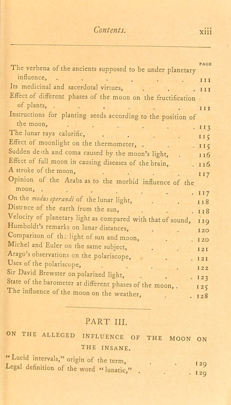 xm The verbena of the ancients supposed to be under planetary influence. Its medicinal and sacerdotal virtues, Effect of different phases of the moon on the fructification of plants, .... Instructions for planting seeds according to the position of the moon. The lunar rays calorific. Effect of moonlight on the thermometer, . Sudden deuh and coma caused by the moon’s light. Effect of full moon in causing diseases of the brain, A stroke of the moon. Opinion of the Arabs as to the morbid influence of the moon, . On the modus operandi of the lunar light, Distance of the earth from the sun. Velocity of planetary light as compared with that of sound, Humboldt s remarks on lunar distances. Comparison of the light of sun and moon, Michel and Euler on the same subject, Arago s observations on the polariscope. Uses of the polariscope. Sir David Brewster on polarized light, State of the barometer at different phases of the moon, . The influence of the moon on the weather. PAGE 111 111 i 11 113 115 115 116 116 ii 7 H7 11 8 118 119 120 1 20 121 121 1 22 123 125 128 PART HI. ON THE ALLEGED INFLUENCE OF THE MOON ON THE INSANE. “ Lucid intervals,” origin of the term, . . I2Q Legal definition of the word “ lunatic ” l-, • . 20